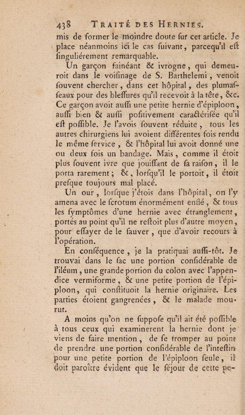 inis de former le moindre doute fur cet article, le place néanmoins ici le cas fuivant, parcequ’il eft îinguliérement remarquable. Un garçon fainéant & ivrogne, qui demeu- roit dans le voifînage de S. Barthelemi , venoit fouvent chercher, dans cet hôpital, des plumai- féaux pour des hîeffurés qu’il re.cevoit à la tête, &c. Ce garçon avoit auff une petite hernie d’épiploon, auffi bien & auffi pofitivement caraâtérifée qu’il eft poffible. Je l’avois fouvent réduite , tous les autres chirurgiens lui avoient différentes fois rendu le même fervice , & l’hôpital lui avoit donné une ou deux fois un bandage. Mais, comme il étoit plus fouvent ivre que jouiffant de fa raifon , il le porta rarement ; & , lorfqu’iî le portoit, il étoit prefque toujours mal placé. Un our , lorfque j’étois dans l’hôpital , on l’y amena avec le fcrotum énormément enflé , tk tous les fymptômes d’une hernie avec étranglement, portés au point qu’il ne reff oit plus d’autre moyen, pour effayer de le fauver , que d’avoir recours à l’opération. En conféquence , je la pratiquai auffi-tôt. Je trouvai dans le fac une portion confdérable de Filéum , une grande portion du colon avec l’appen¬ dice vermiforme , & une petite portion de l’épi¬ ploon, qui conffituoit la hernie originaire. Les parties étoient gangrenées, & le malade mou¬ rut. À moins qu’on ne fuppofe qu’il ait été poffible à tous ceux qui examinèrent la hernie dont je viens de faire mention , de fe tromper au point de prendre une portion confdérable de i’inteftin pour une petite portion de lepiploon feule, il doit paroitre évident que le féjour de cette pe-