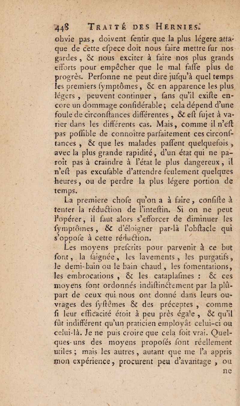 obvie pas, doivent fentir que la plus légère atta¬ que de cette efpece doit nous faire mettre fur nos gardes , & nous exciter à faire nos plus grands efforts pour empêcher que le mal fafle plus de progrès. Perfonne ne peut dire jufqu’à quel temps les premiers fymptômes , & en apparence les plus légers , peuvent continuer , fans qu’il exifte en¬ core un dommage confidérabîe ; cela dépend d’une foule de circonftances différentes , & eft fujet à va¬ rier dans les différents cas. Mais, comme il n’efl pas poflible de connoitre parfaitement ces circonf¬ tances , & que les malades paffent quelquefois, avec la plus grande rapidité , d’un état qui ne pa¬ roi t pas à craindre à l’état le plus dangereux, il n’efl: pas excufable d’attendre feulement quelques heures, ou de perdre la plus légère portion de temps. La premiere chofe qu’on a à faire, confiée à tenter la réduction de i’inteftin. Si on ne peut Popérer, il faut alors s’efforcer de diminuer les fymptômes, & d’éloigner par-là Pobftacle qui s’oppofe à cette réduéfion. Les moyens prefcrits pour parvenir à ce but font, la faignée, les lavements , les purgatifs, le demi-bain ou le bain chaud , les fomentations, les embrocations , fk les cataplafmes : & ces moyens font ordonnés indiffinâement par la plû- part de ceux qui nous ont donné dans leurs ou¬ vrages des fyftêmes & des préceptes , comme fi leur efficacité étoit à peu près éga]e , & qu’il fût indifférent qu’un praticien employât celui-ci ou celui-là. Je ne puis croire que cela fbit vrai. Quel¬ ques-uns des moyens propofés font réellement utiles ; mais les autres , autant que me l’a appris mon expérience , procurent peu d’avantage , ou ne j