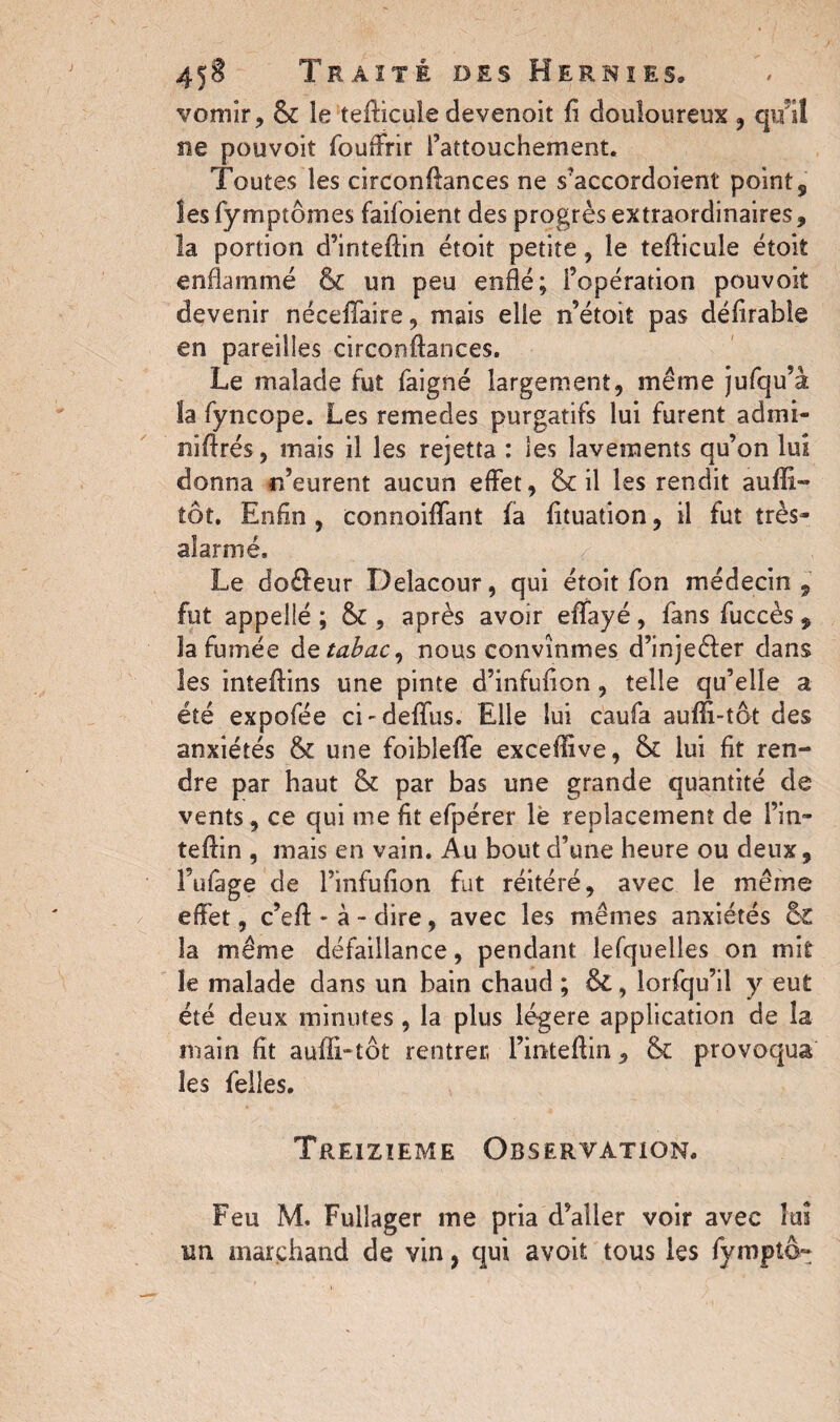 vomir, & le tefficule devenoit fi douloureux , qu'il ne pouvoit fouffrir rattouchement. Toutes les circonffances ne s'accordoient point, îes fymptômes faifoient des progrès extraordinaires, la portion d’intefiin étoit petite, le tefiieule étoit enflammé & un peu enflé; l’opération pouvoir devenir néceffaire, mais elle n’étoit pas défirable en pareilles circonftances. Le malade fut faigné largement, même jufqu’à la fyncope. Les remedes purgatifs lui furent ad mi¬ ni fl rés , mais il les rejetta : les lavements qu’on lui donna n’eurent aucun effet, & il îes rendit aufïi- tôt. Enfin , connoiflfant fa fituation, il fut très- alarme. Le do£feur Delacour, qui étoit fon médecin 9 fut appellé ; & , après avoir eflfayé, fans fuccès, la fumée dz tabac, nous convînmes d’injeéfer dans les inteffins une pinte d’infufion, telle qu’elle a été expofée ci-deflus. Elle lui caufa aufli-tot des anxiétés & une foibleflfe exceflive, &£ lui fit ren¬ dre par haut & par bas une grande quantité de vents, ce qui me fit efpérer lè replacement de Pin» teffin , mais en vain. Au bout d’une heure ou deux, l’ufage de Finfufion fut réitéré, avec le même effet, c’eff - à - dire, avec les mêmes anxiétés & îa même défaillance, pendant lesquelles on mit le malade dans un bain chaud ; &L, lorfqu’il y eut été deux minutes , la plus légère application de la main fit auATtôt rentrer Fintefiin, & provoqua les Telles. Treizième Observation. Feu M. Fullager me pria d’aller voir avec lui un marchand de vin, qui avoit tous les fympto»
