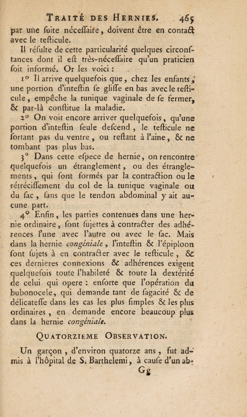 par une fuite néceffaire, doivent être en contaé^ avec le tefticule. Il réfulte de cette particularité quelques circonf- tances dont il eil très-néceifaire qu’un praticien foit informé. Or les voici : i° Il arrive quelquefois que, chez les enfants* une portion d’intefïm fe gliffe en bas avecleteflï- cuîe , empêche la tunique vaginale de fe fermer* & par-là conflitue la maladie. 2° On voit encore arriver quelquefois, qu’une portion d’inteftin feule defcend , le tefticule ne fortant pas du ventre , ou reftant à Faine, & ne tombant pas plus bas. 30 Dans cette efpece de hernie, on rencontre quelquefois un étranglement, ou des étrangle¬ ments , qui font formés par la contraction ou le rétréciftement du col de la tunique vaginale ou du fac , fans que le tendon abdominal y ait au¬ cune part. 40 Enfin, les parties contenues dans une her¬ nie ordinaire, font fujettes à contra&er des adhé» rences l’une avec l’autre ou avec le fac. Mais dans la hernie conginiale, l’inteftin & Fépiploori font fujets à en contrader avec le tefticule , & ces dernieres connexions & adhérences exigent quelquefois toute l’habileté &: toute la dextérité de celui qui opéré : enforte que l’opération du bubonocele, qui demande tant de fagacité & de délicateffe dans les cas les plus fimples & les plus ordinaires , en demande encore beaucoup plus dans la hernie congéniale. QUATORZIEME OBSERVATION» Un garçon , d’environ quatorze ans , fut ad¬ mis à l’hôpital de S, Barthelemi, à caufe d’un abt