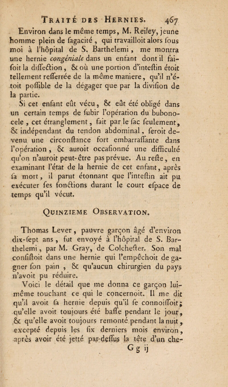 Environ dans le même temps, M. Reiley, jeune homme plein de fagacité , qui travailloit alors fous moi à l’hôpital de S. Barthelemi, me montra une hernie congmiale dans un entant dont il fai— foit la diffe&ion, &où une portion d’inteffin étoit tellement refferrée de la même maniéré, qu’il n’é- toit pofîible de la dégager que par la divifion de la partie. Si cet enfant eût vécu, &C eût été obligé dans un certain temps de fubir l’opération du bubono¬ cele , cet étranglement, fait par le fac feulement , & indépendant du tendon abdominal, feroit de¬ venu une circonftance fort embarraffante dans l’opération , 8c auroit occafionné une difficulté qu’on n’auroit peut-être pas prévue. Au refte, en examinant l’état de la hernie de cet enfant, après fa mort, il parut étonnant que l’inteffin ait pu exécuter fes fondions durant le court efpace de temps qu’il vécut. Quinzième Observation. Thomas Lever, pauvre garçon âgé d’environ dix-fept ans , fut envoyé à l’hôpital de S. Bar¬ thelemi , par M. Gray, de Colchefler. Son mal confiftoit dans une hernie qui l’empêchoit de ga¬ gner fon pain , & qu’aucun chirurgien du pays n’avoit pu réduire. Voici le détail que me donna ce garçon lui- même touchant ce qui le concernoit. Il me dit qu’il avoit fa hernie depuis qu’il fe connoiffoit; qu’elle avoit toujours été baffe pendant le jouir, qu’elle avoit toujours remonté pendant la nuit, excepté depuis les fix derniers mois environ, après avoir été jette pardeffus la tête d’un che- Gg >j