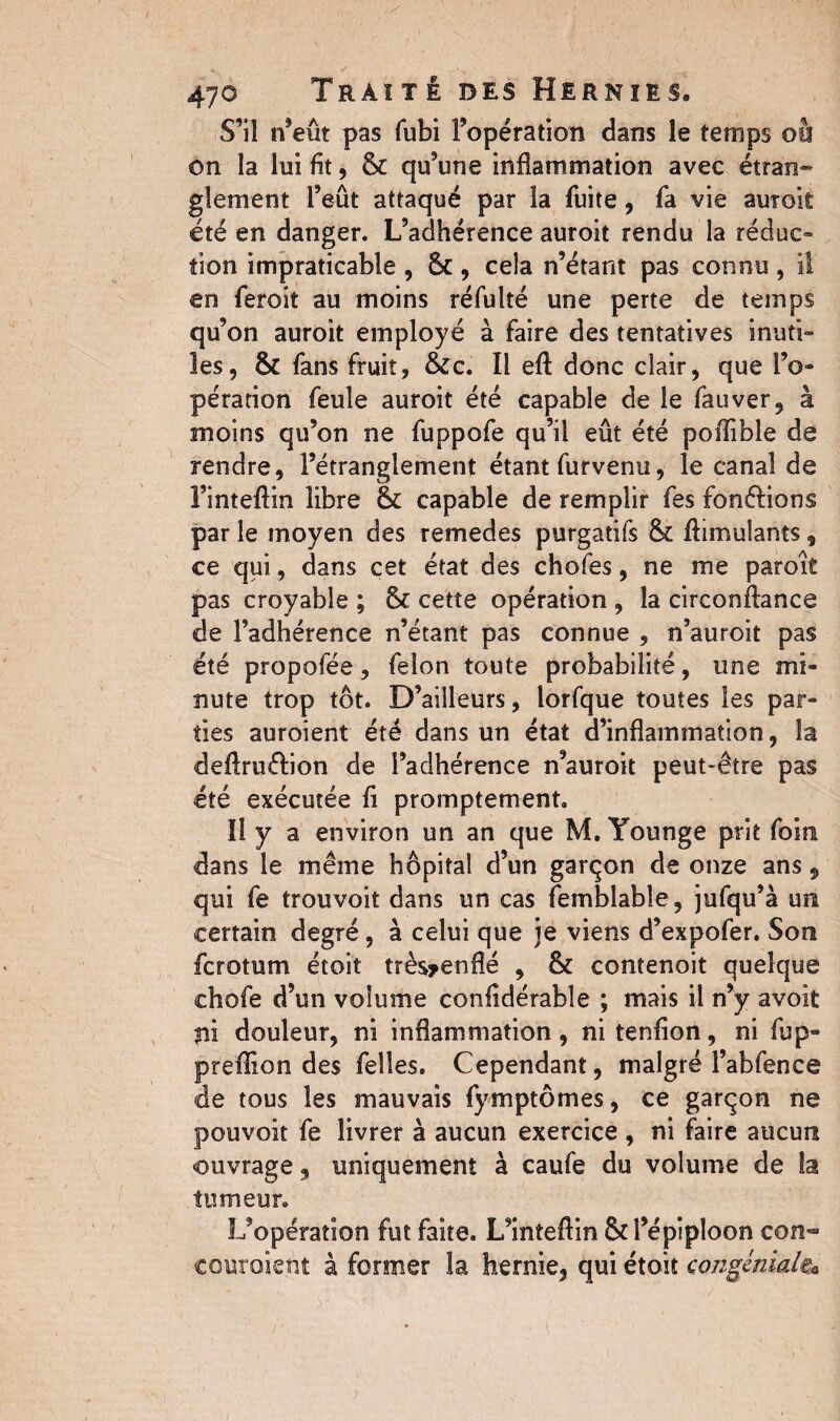 S’il n’eût pas fubi l’opération dans le temps oà on la lui fit, & qu’une inflammation avec étran¬ glement l’eût attaqué par la fuite, fa vie aurait été en danger. L’adhérence auroit rendu la réduc¬ tion impraticable , Sc, cela n’étant pas connu, il en feroit au moins réfulté une perte de temps qu’on auroit employé à faire des tentatives inuti¬ les, & fans fruit, &c. Il eff donc clair, que l’o¬ pération feule auroit été capable de le fauver, à moins qu’on ne fuppofe qu’il eût été poffible de rendre, l’étranglement étant furvenu, le canal de l’inteflin libre 6c capable de remplir fes fondions par le moyen des remedes purgatifs & Simulants, ce qui, dans cet état des chofes, ne me paroit pas croyable ; & cette opération , la circonftance de l’adhérence n’étant pas connue , n’auroit pas été propofée, felon toute probabilité, une mi¬ nute trop tôt. D’ailleurs, lorfque toutes les par¬ ties auroient été dans un état d’inflammation, la definition de l’adhérence n’auroit peut-être pas été exécutée fi promptement. Il y a environ un an que M. Younge prit foin dans le même hôpital d’un garçon de onze ans9 qui fe trouvoit dans un cas femblable, jufqu’à un certain degré, à celui que je viens d’expofer. Son fcrotum étoit très*enflé , & contenoit quelque chofe d’un volume confidérabîe ; mais il n’y avoit ni douleur, ni inflammation, ni tenfion, ni fup- preffion des feîles. Cependant, malgré l’abfence de tous les mauvais fymptômes, ce garçon ne pouvoit fe livrer à aucun exercice , ni faire aucun ouvrage, uniquement à caufe du volume de la tumeur. L’opération fut faite. L’inteftin & l’épiploon con¬ couraient à former la hernie, qui étoit congenial®*