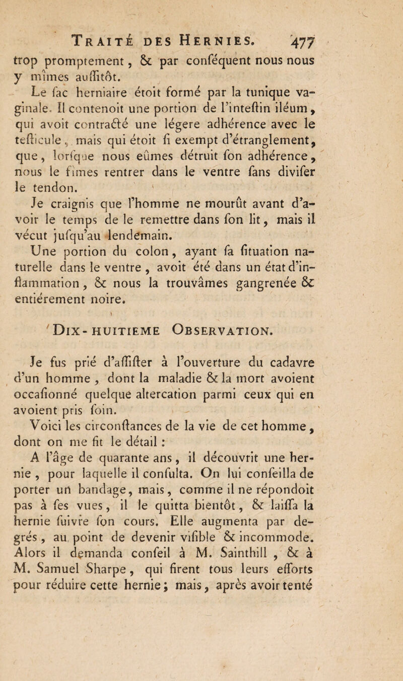 trop promptement, & par conféquent nous nous y mîmes auflitôt. Le fac herniaire étoit formé par la tunique va¬ ginale- Il contenoit une portion de l’inteftin iléum, qui avoit contracté une légère adhérence avec le tefticule , mais qui étoit fi exempt d’étranglement, que, îorfque nous eûmes détruit fon adhérence , nous le fîmes rentrer dans le ventre fans divifer le tendon. Je craignis que l’homme ne mourût avant d’a¬ voir le temps de le remettre dans fon lit, mais il vécut jufqu’au lendemain. Une portion du colon, ayant fa fituation na¬ turelle dans le ventre , avoit été dans un état d’in¬ flammation , & nous la trouvâmes gangrenée & entièrement noire. \ Dix- huitième Observation. Je fus prié d’aflifter à l’ouverture du cadavre d’un homme , dont la maladie & la mort avoient occafionné quelque altercation parmi ceux qui en avoient pris foin. Voici les circonftances de la vie de cet homme, dont on me fit le détail : A l’âge de quarante ans, il découvrit une her¬ nie , pour laquelle il confulta. On lui confeilla de porter un bandage, mais, comme il ne répondoit pas à fes vues, il le quitta bientôt, & îaiflfa la hernie fuivre fon cours. Elle augmenta par de¬ grés , au point de devenir vifible & incommode. Alors il demanda confeil à M. Sainthill , & à M. Samuel Sharpe , qui firent tous leurs efforts pour réduire cette hernie; mais, après avoir tenté