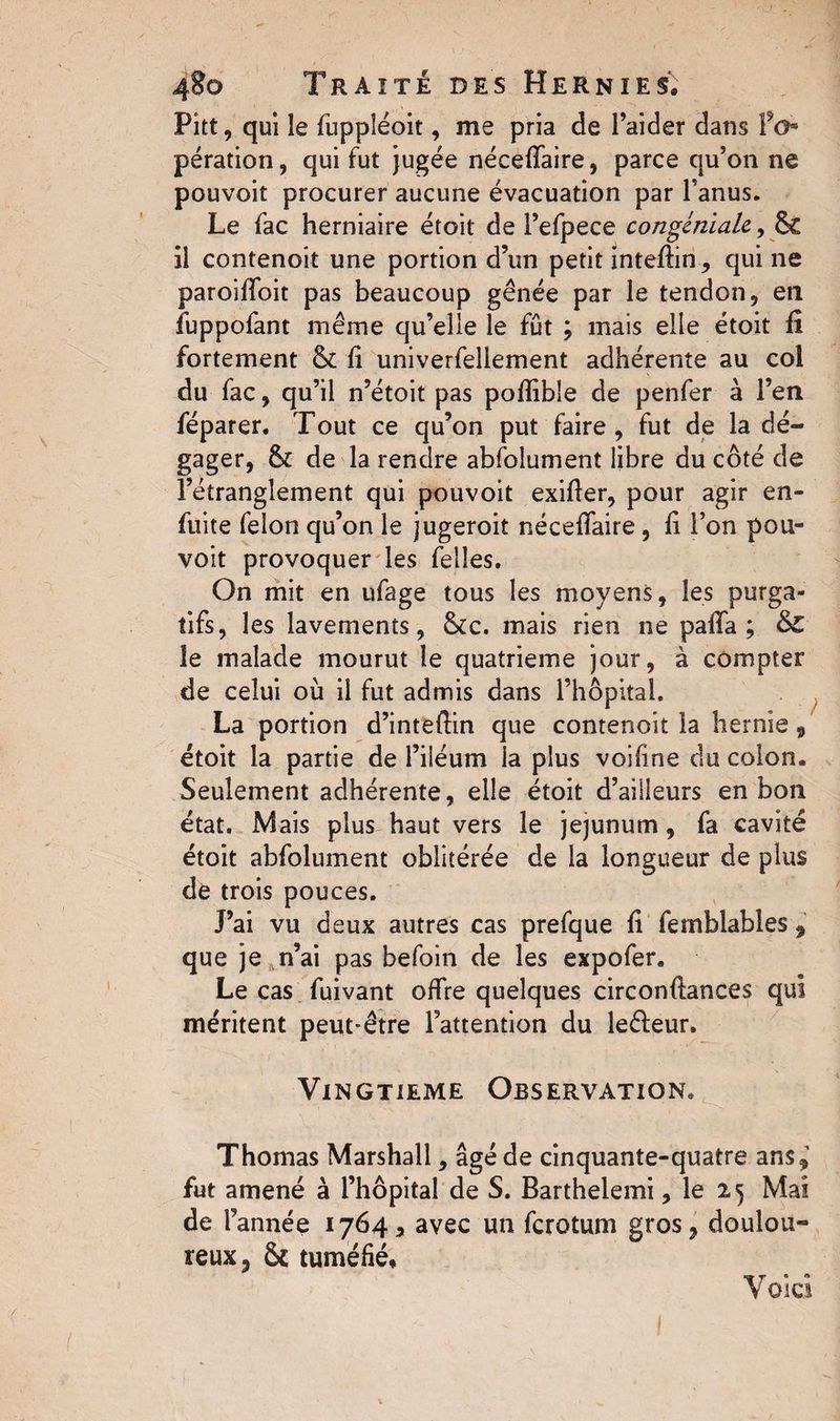 Pitt, qui îe fuppléoit, me pria de l’aider dans fo* pération, qui fut jugée néceffaire, parce qu’on ne pouvoit procurer aucune évacuation par l’anus. Le fac herniaire étoit de l’efpece congéniale, 6c il contenoit une portion d’un petit inteftinqui ne paroilfoit pas beaucoup gênée par le tendon, eti fuppofant même qu’elle le fût ; mais elle étoit fi fortement & fi univerfeliement adhérente au col du fac, qu’il n’étoit pas poflible de penfer à l’en féparer. Tout ce qu’on put faire, fut de la dé¬ gager, & de la rendre absolument fibre du côté de l’étranglement qui pouvoit exifier, pour agir en- fuite felon qu’on le jugeroit néceffaire, fi l’on pou¬ voit provoquer les Telles. On mit en ufage tous les moyens, les purga¬ tifs, les lavements, &c. mais rien ne pafifa ; &£ le malade mourut îe quatrième jour, à compter de celui où il fut admis dans l’hôpital. La portion d’inteftin que contenoit la hernie 9 étoit la partie de l’iiéum la plus voifine du colon. Seulement adhérente, elle étoit d’ailleurs en bon état. Mais plus haut vers le jejunum, fa cavité étoit abfolument oblitérée de la longueur de plus de trois pouces. Tai vu deux autres cas prefque fi fernblables 9 que je n’ai pas befoin de les expofer. Le cas fuivant offre quelques circonfiances qui méritent peut-être l’attention du leéfeur. Vingtième Observation. Thomas Marshall, âgé de cinquante-quatre ans*’ fut amené à l’hôpital de S. Barthelemi, le 25 Mai de l’année 1764, avec un fcrotum gros* doulou¬ reux 3 & tuméfié, V oici ’  > I