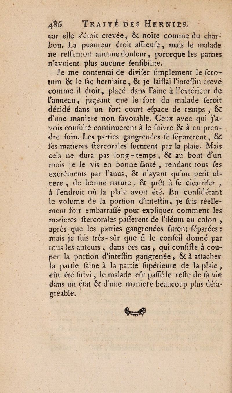 car elle s’étoit crevée, & noire comme du char- bon. La puanteur étoit affreufe, mais le malade ne reffentoit aucune douleur, parceque les parties n’avoient plus aucune fenfibilité. Je me contentai de divifer (implement le fcro~ tum fk le fac herniaire, & je laiflfai Pinteflin crevé comme il étoit, placé dans Paine à l’extérieur de Panneau, jugeant que le fort du malade feroit décidé dans un fort court efpace de temps , 6c d’une maniéré non favorable. Ceux avec qui j’a- vois confulté continuèrent à le fuivre & à en pren¬ dre foin. Les parties gangrenées fe féparerent, &C fes matières flercorales forrirent par la plaie. Mais cela ne dura pas long-temps, &C au bout d’un mois je le vis en bonne fanté , rendant tous fes excréments par l’anus, &: n’ayant qu’un petit ul¬ cere , de bonne nature , & prêt à fe cicatrifer , à l’endroit où la plaie avoit été. En confidérant le volume de la portion d’inteftin, je fuis réelle¬ ment fort embarraflé pour expliquer comment les matières flercorales pafferent de l’iléum au colon , après que les parties gangrenées furent féparées : mais je fuis très-sûr que fi le confeil donné par tous les auteurs, dans ces cas, qui confîfte à cou¬ per la portion d’inteftin gangrenée, & à attacher la partie faine à la partie fupérieure de la plaie 9 eût été fuivi, le malade eût paffé le refte de fa vie état & d’une maniéré beaucoup plus défa* dans un gtéable.