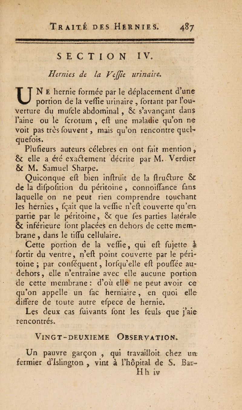 SECTION IV. Hernies de la VeJJîe urinaire. UN E hernie formée par le déplacement d’une portion de la veftie urinaire , fortant par l’ou¬ verture du mufcle abdominal, & s’avançant dans l'aine ou le fcrotum , eft une maladie qu’on ne voit pas très fouvent * mais qu’on rencontre quel¬ quefois. Plufteurs auteurs célébrés en ont fait mention * &: elle a été exaélement décrite par M. Verdier & M. Samuel Sharpe. Quiconque eft bien inftruit de la ftruélure &£ de la difpofition du péritoine , connoiftance fans laquelle on ne peut rien comprendre touchant les hernies , fçait que la veftie n’eft couverte qu’eu partie par le péritoine, & que fes parties latérale ôc inférieure font placées en dehors de cette mem¬ brane , dans le tiftu cellulaire. Cette portion de la veftie, qui eft fujette à fortir du ventre, n’eft point couverte par le péri¬ toine ; par conféquent, lorfqu’elle eft pouftee au- dehors, elle n’entraîne avec elle aucune portion de cette membrane : d’où elle ne peut avoir ce qu’on appelle un fac herniaire, en quoi elle différé de toute autre efpece de hernie. Les deux cas fuivants font les feuis que j’aie rencontrés. Vingt-deuxieme Observation. Un pauvre garçon , qui travailloit chez utt fermier d’Islington 7 vint à l’hôpital de S. Bar-