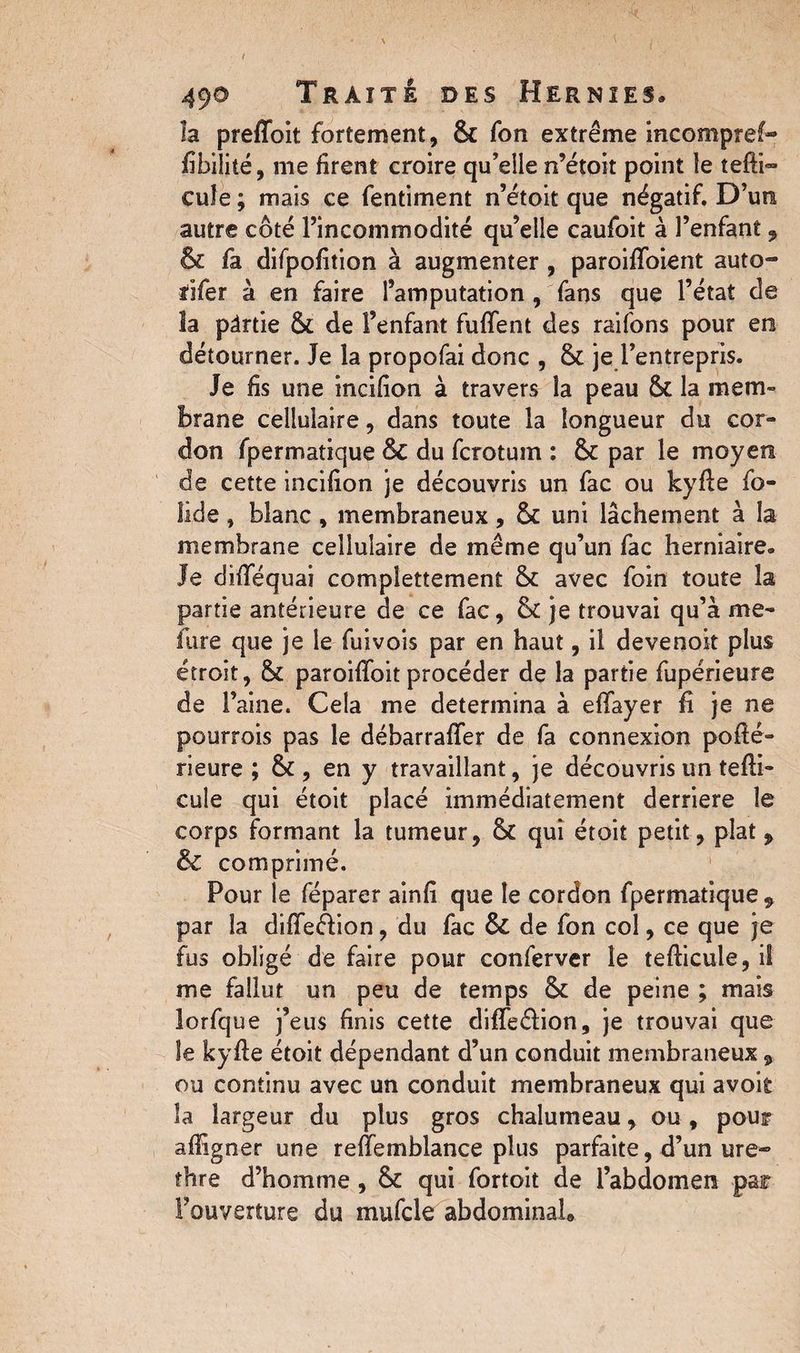 ( 49® Traité des Hernies* la preffoit fortement, 8c Ton extrême incompref- fibilité, me firent croire qu’elle n’étoit point le tefti~ cuîe ; mais ce fentiment n’étoit que négatif. D’un autre côté l’incommodité qu’elle caufoit à l’enfant, 8c fa difpofition à augmenter , paroiffoient auto- rifer à en faire l’amputation , fans que l’état de la pârtie & de l’enfant fuflent des raifons pour en détourner. Je la propofai donc , 8c je l’entrepris. Je fis une incifion à travers la peau 8c la mem¬ brane cellulaire, dans toute la longueur du cor¬ don fpermatique & du fcrotum : 8c par le moyen de cette incifion je découvris un fac ou kyfie fo¬ lie! e , blanc , membraneux, 8c uni lâchement à la membrane cellulaire de même qu’un fac herniaire. Je difiequai complettement 8c avec foin toute la partie antérieure de ce fac, 8c je trouvai qu’à me¬ sure que je le fuivois par en haut, il devenoit plus étroit, 8c paroiflfoit procéder de la partie fupérieure de l’aine. Cela me détermina à efifayer fi je ne pourrois pas le débarrafifer de fa connexion pofié- rieure ; 8c, en y travaillant, je découvris un tefli- cule qui étoit placé immédiatement derrière le corps formant la tumeur, 8c qui étoit petit, plat, & comprimé. Pour le féparer ainfi que le cordon fpermatique , par la diffeéVion, du fac de fon col, ce que je fus obligé de faire pour conferver le tefiicule, il me fallut un peu de temps 8c de peine ; mais lorfque j’eus finis cette difle&ion, je trouvai que le kyfte étoit dépendant d’un conduit membraneux, ou continu avec un conduit membraneux qui avoit la largeur du plus gros chalumeau, ou, pour afiigner une relfemblance plus parfaite, d’un ure- thre d’homme , 8c qui fortoit de l’abdomen par l’ouverture du mufcle abdominal»