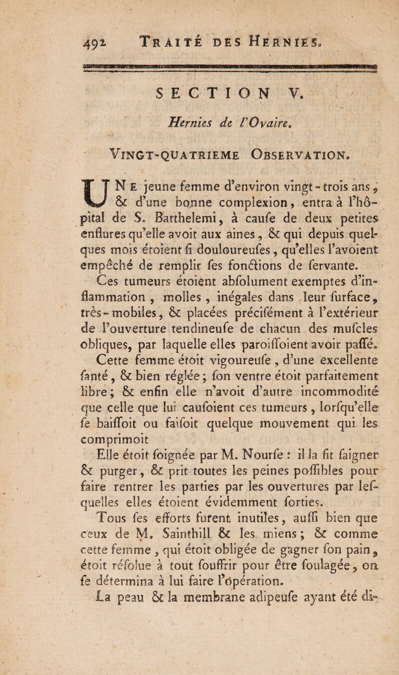 SECTION V. Hernies de l'Ovaire, Vingt-quatrieme Observation. UN E jeune femme d’environ vingt - trois ans 9 St d’une bonne complexion, entra à l’hô¬ pital de S. Barthelemi, à caufe de deux petites enflures qu’elle avoir aux aines, St qui depuis quel¬ ques mois étoient fl douloureufes, qu’elles l’avoient empêché de remplir fes fon&ions de fervante. Ces tumeurs étoient abfolument exemptes d’in¬ flammation , molles, inégales dans leur furface, très-mobiles, St placées précifément à l’extérieur de l’ouverture tendineufe de chacun des mufcles obliques, par laquelle elles paroiiïbient avoir pafle. Cette femme croît vigoureufe , d’une excellente fanté, St bien réglée ; fon ventre étoit parfaitement libre ; St enfin elle n’avoit d’autre incommodité que celle que lui caufoient ces tumeurs , lorfqu’eîle fe baiflbit ou faifoit quelque mouvement qui les comprimoit Elle étoit foignée par M. Nourfe : il la fit faigner St purger, & prit toutes les peines poflibles pour faire rentrer les parties par les ouvertures par les¬ quelles elles étoient évidemment forties. Fous fes efforts furent inutiles, auffi bien que ceux de M. Sainthill St les miens ; St comme cette femme , qui étoit obligée de gagner fon pain 9 étoit réfolue à tout fouffrir pour être foulagée, on fe détermina à lui faire l’opération. la peau & la membrane adipeufe ayant été dï-