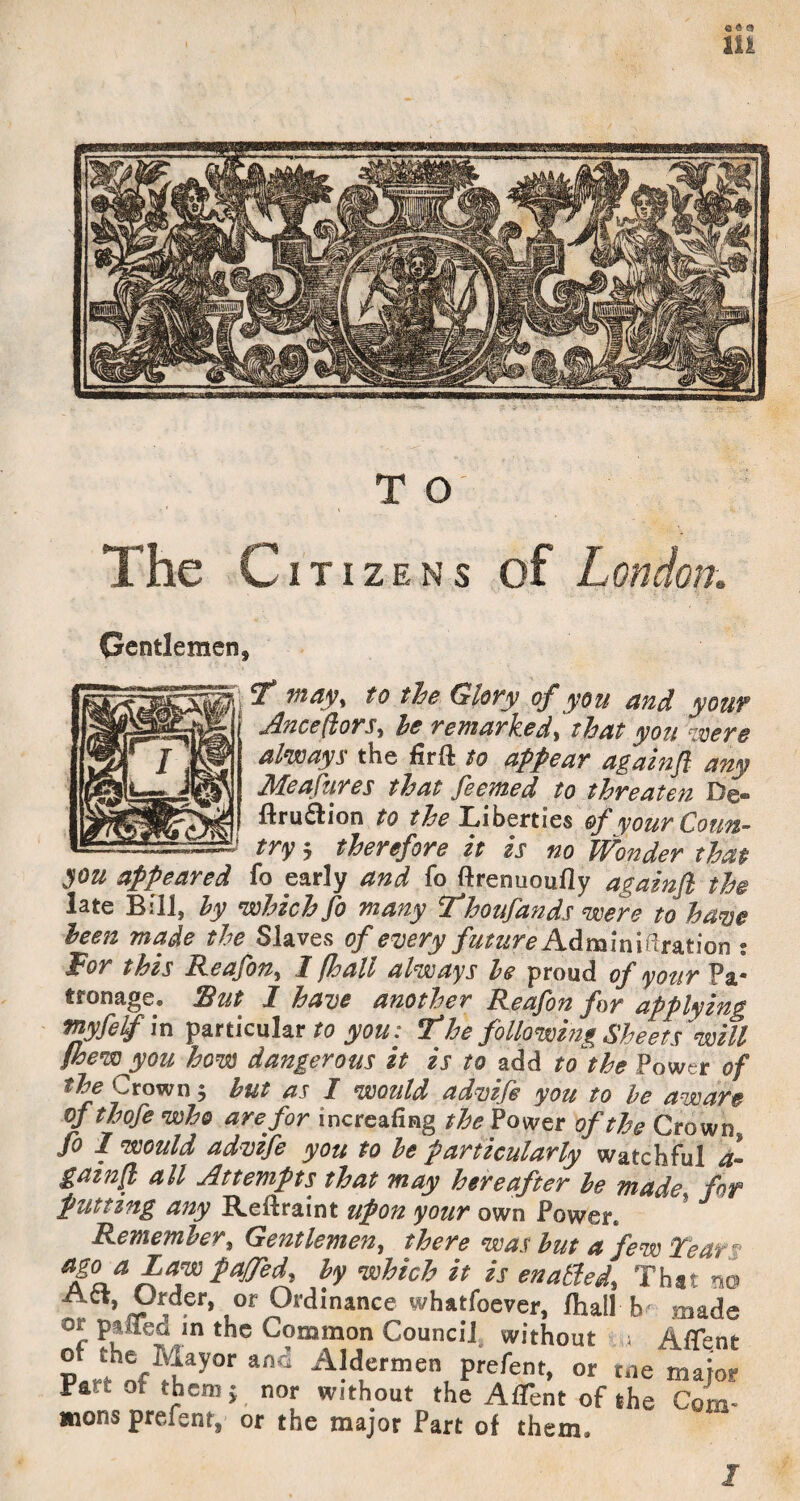 lU T O The Citizens of London. Gentlemen, , y vtayy to the Glory of you and your jdnceflors^ he remarked^ that you were always the firft to appear againfl any Meafures that feemed to threaten De- flru^lion to Tiberties ofyourCoun^ --- J try 5 therefore it is no Wonder that you appeared fo early and fo ftrenuoufly againfl the late Bill, hy which fo many Thoufands were to ha^e been made the Slaves of emry future: for this Reafony I (hall always he proud of your Pa¬ tronage. Rut Z have another Reafon for applying rtyfelfin ipa-nkulsir to you: The followmg Sheets will Shew you how dangerous it is to add to^the Power of the Crown 5 hut as I would advife you to he aware of thofe who are for increafing the Power of the Crown fo 1 would advife you to he particularly watchful 4- gainfl all Attempts that may hereafter he made for putting any Reftraint upon your own Power. R.ememhery Gentlemen^ there was hut a few fear ^ h nsohich it is enabled. That no Att, Order, Of Ordinance whatfoever, lhall b made or ptiied in the Common Council without i AfTent Prefent, or me major Part ot them j nor without the AfTent of the Com- mons preient, or the major Part of them.