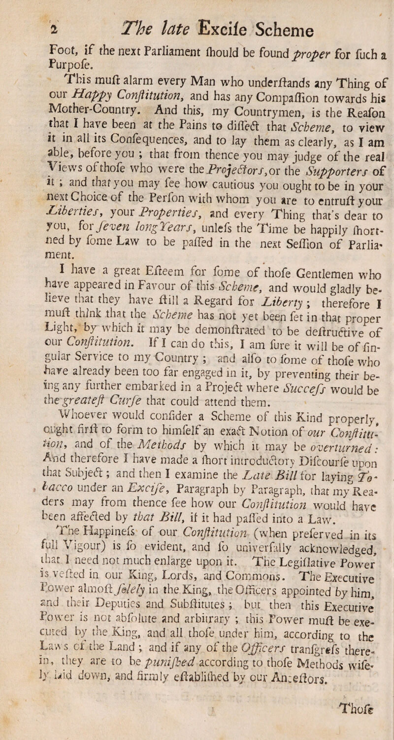 Foot, if the next Parliament thould be found proper for fuch a Purpofe, This mull alarm every Man who underflands any Thing of our Happy Conjiitution^ and has any Companion towards his Mother-Country. And this, my Countrymen, is the Reafoii that I have been at the Pains to difleft that Scheme^ to view it in all its Confequences, and to lay them as clearly, as I am able, before you ; that from thence you may judge of the real Views of thole who were \hQProyeStorS3Ox the Supporters of it , and that you may fee how cautious you ought to be in your next Choice of the Peribn with whom you are to entrufl your libertiesf youx Properties, and every Thing that’s dear to you, fox/even longTears, unlefs the Time be happily ihort- ned by fome Law to be palTed in the next SelTion of Parlia^ ment. I have a great Ejfleem for fome of thofe Gentlemen who have appealed in Favour of this Scheme, and would gladly be¬ lieve that they have flill a Regard for Liberty ; therefore I mufl think that the Scheme has not yet been fet in that proper Light, by which it may be demonflrated to be deflruclive of our Conflituiion. If I can do this, I am fure it will be of lin¬ gular Service to my Country ; and alfo to fome of thofe who have already been too far engaged in it, by preventing their be¬ ing any further embarked in a Project where Succefs would be the great eft Curfe that could attend them. Whoever would conhder a Scheme of this Kind properly, ought fxft to form to himfelf an exa(h: Notion of our Conftitti- tion, and of the Methods by which it may be overturned: And therefore I have made a fhort introduciory Difcourle upon that Subjea ; and then I examine the Late Bill fox laying To- hacco under an Exeije, Paragraph by Paragraph, that m/Rea- ders may from thence fee how our Conftitution would have been affeded by that Bill, if it had palled into a Law. The Happinefs of our Conftitution (when preferved in its full Vigour) is fo evident, and fo univerfally acknowledged, that I need not much enlarge upon it. The Legillative Power is veiled in our King, Lords, and Commons. The Executive Power ^Imofifelely in the King, the Officers appointed by him and their Deputies and SubHitutes; but then this Executive Power is not abfolute and arbitrary ; this Power muR be exe¬ cuted by the King, and all thofe under him, according to the Laws ct the Land ; and if any of the Officers tranigrefs there¬ in, they are to be according to thofe Methods wife¬ ly laid down, and hrraly eflabliffied by our Ancelfors. Thofe