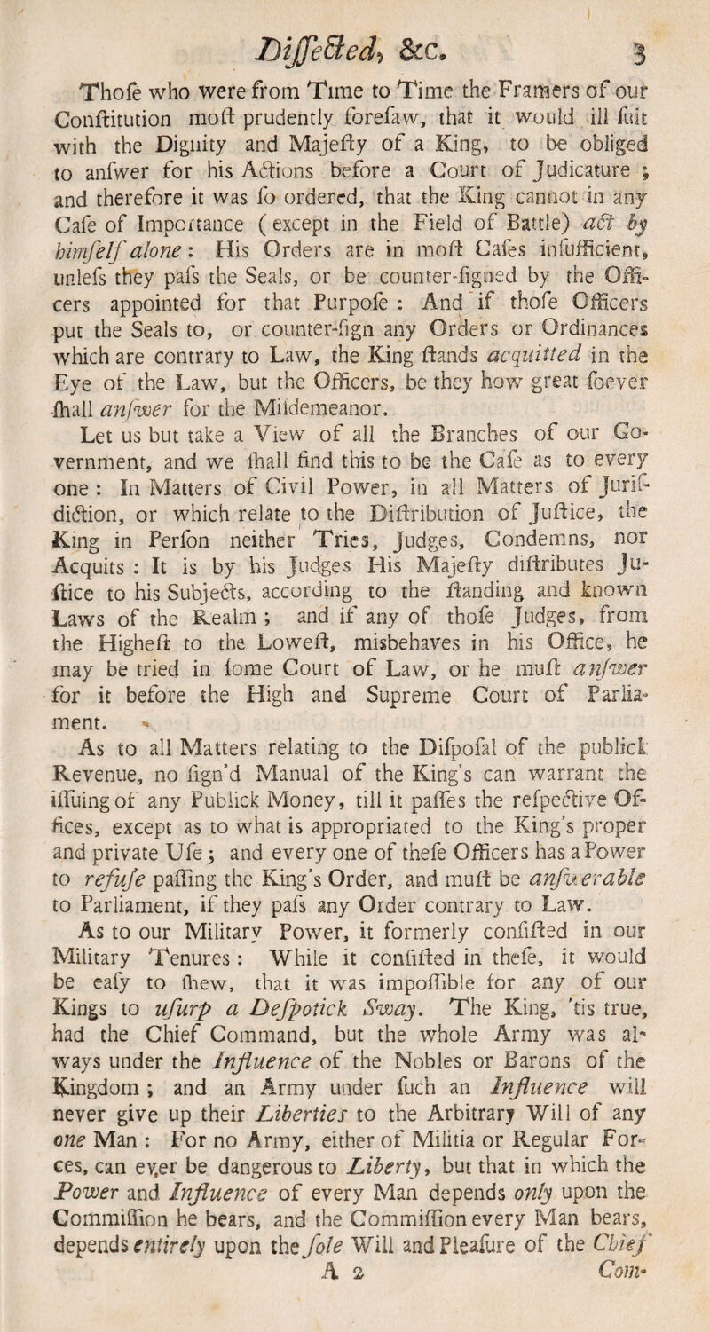 Thofe who were from Time to Time the Frar^ers of our Conftitution moft prudently forefaw, that it would ill fult with the Dignity and Majeldy of a King, to be obliged to anfwer for his Actions before a Court of Judicature ; and therefore it was fo ordered, that the King cannot in any Cafe of Impcitance ( except in the Field of Battle) a6i by himfeif alone: His Orders are in mofd Cafes infuflicient, iinlefs they pafs the Seals, or be counter-figned by the Oi?i» cers appointed for that Purpofe : And if thofe Officers put the Seals to, or counter-fign any Orders or Ordinances which are contrary to Law, the King ftands acquitted in the Eye of the Law, but the Officers, be they how great foever fhall anfwer for the Miidemeanor. Let us but take a View of all the Branches of our Go¬ vernment, and we fliall find this to be the Cafe as to every one : In Matters of Civil Power, in all Matters of Jiirif- didtion, or which relate to the Dildribution of Jufdice, the King in Perfon neither Tries, Judges, Condemns, nor Acquits ; It is by his Judges His Majefty dildributes Ju- Ilice to his Subjedds, according to the fdanding and known Laws of the Realm ; and if any of thofe Judges, from the Highefd to the Loweft, misbehaves in his Office, he may be tried in fome Court of Law, or he mufl anfwer for it before the High and Supreme Court of Parlia¬ ment. As to ail Matters relating to the Difpofal of the publicL. Revenue, no fign’d Manual of the King’s can warrant the iffuingof any Pubiick Money, till it pafles the refpeftive Of¬ fices, except as to what is appropriated to the King’s proper and private Ufe; and every one of thefe Officers has a Power to refuje paffing the King’s Order, and mufd be anfwerahle to Parliament, if they pafs any Order contrary to Law. As to our Military Power, it formerly confided in our Military Tenures : While it confided in thefe, it would be eafy to fhew, that it was impolTible for any of our Kings to ufurp a Dejpotick Sway. The King, 'tis true, had the Chief Command, but the whole Army was aL ways under the Influence of the Nobles or Barons of the Kingdom ; and an Army under fuch an hifluence will never give up their Liberties to the Arbitrarj Will of any one Man ; For no Army, either of Militia or Regular For^ ces, can ev,er be dangerous to Liberty ^ but that in which the Power and Influence of every Man depends only upon the CommifTion he bears, and the Commiffion every Man bears, depends upon the foie Will andPieafure of the Chief A s Coni'
