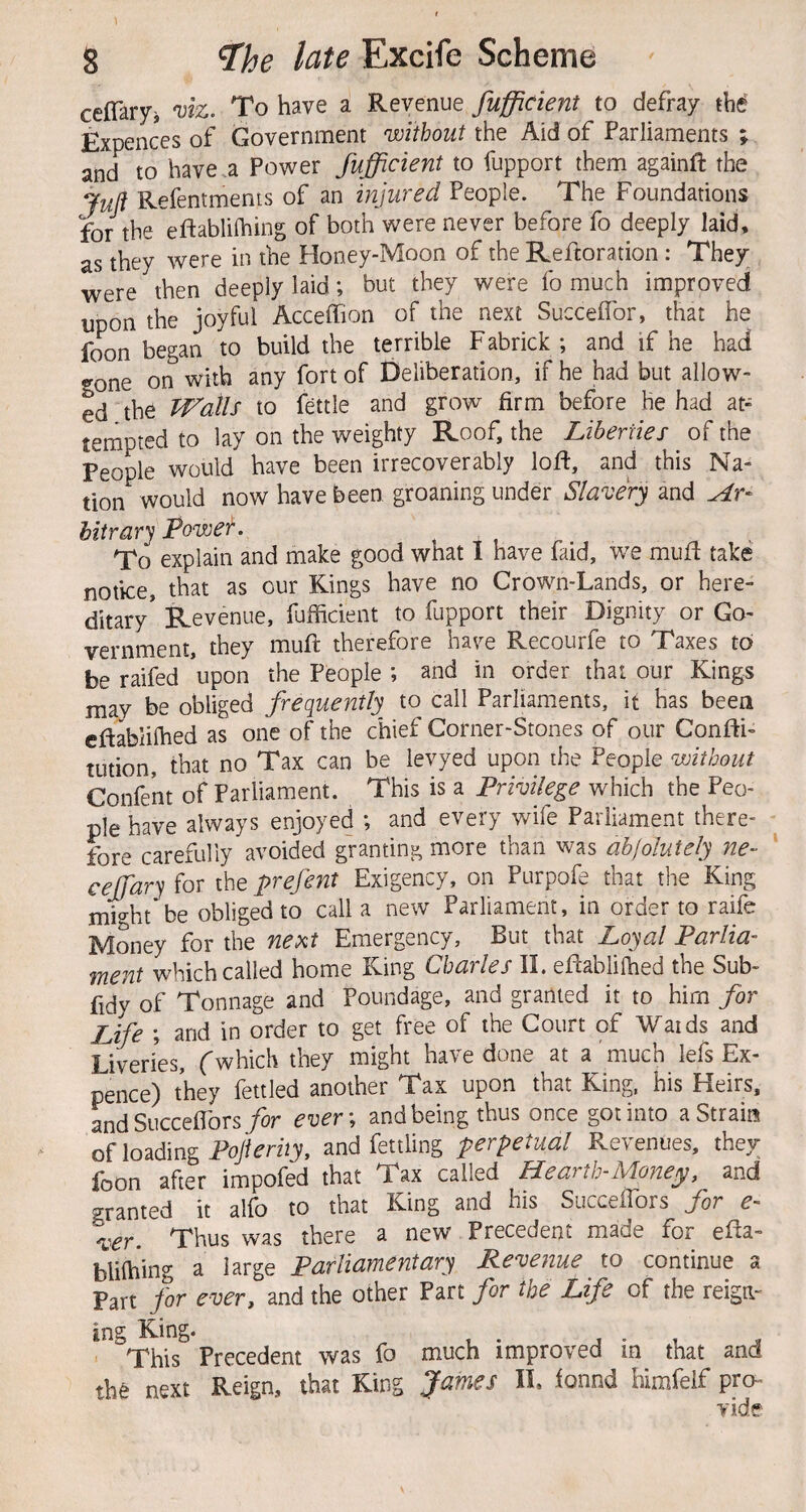 ceflary-i mz. To have a Revenue fufficient to defray the' Expences of Government without the Aid of Parliaments ; and to have a Power fufficient to fupport them againft the Juft Refentments of an injured People. The Foundations for the eftablifhing of both were never before fo deeply laid, as they were in the Honey-Moon of the Reftoration : They were then deeply laid; but they were fo much improved upon the joyful Acceffion of the next Succeflbr, that he foon began to build the terrible Fabrick ; and if he had «^one on with any fort of Deliberation, if he had but allow¬ ed the Trails to fettle and grow firm before he had at¬ tempted to lay on the weighty Roof, the Liberties of the People would have been irrecoverably loft, and this Na¬ tion would now have been groaning under Slavery and At- hiirar'^ Powef. ^ To explain and make good what I have faid, we mufl take notice, that as our Kings have no Crown-Lands, or here¬ ditary* Revenue, fufficient to fupport their Dignity or Go¬ vernment, they mufl therefore have Recourfe to Taxes to be raifed *upon the People ; and in order that our Kings may be obliged frequently to call Parliaments, it has been elf abliffied as one of the chief Corner-Stones of our ConftF tution, that no Tax can be levyed upon the People without Confent of Parliament. This is a Privilege which the Peo¬ ple have always enjoyed ; and every wife Parliament there¬ fore carefully avoided granting more than was abfolutely ne- ceffiary for the prefent Exigency, on Purpofe that the King might be obliged to call a new Parliament, in order to raife Money for the ne>it Emergency, But that Loyal Parlia¬ ment which called home King Charles 11. eflabliffied the Sub- fidy of Tonnage and Poundage, and granted it to him for Life ; and in order to get free of the Court of Waids and Liveries, (which they might have done at a much lefs Ex¬ pence) they fettled another Tax upon that King, his Heirs, LdSucceflbrsyor ever\ and being thus once got into a Strain of loading Toy/m2y, and fettling perpetual Revenues, they loon after impofed that Tax called Hearth-Adonejy, and granted it alfo to that King and his Succeflbrs for e- 'ver. Thus was there a new Precedent made for efta- bliffiing a large Parliamentary Revenue to continue a Part for ever, and the other Part for the Life of the reign¬ ing King* This Precedent was fo much improved in^ that and next Reign, that King IL found himfelf pro- vide