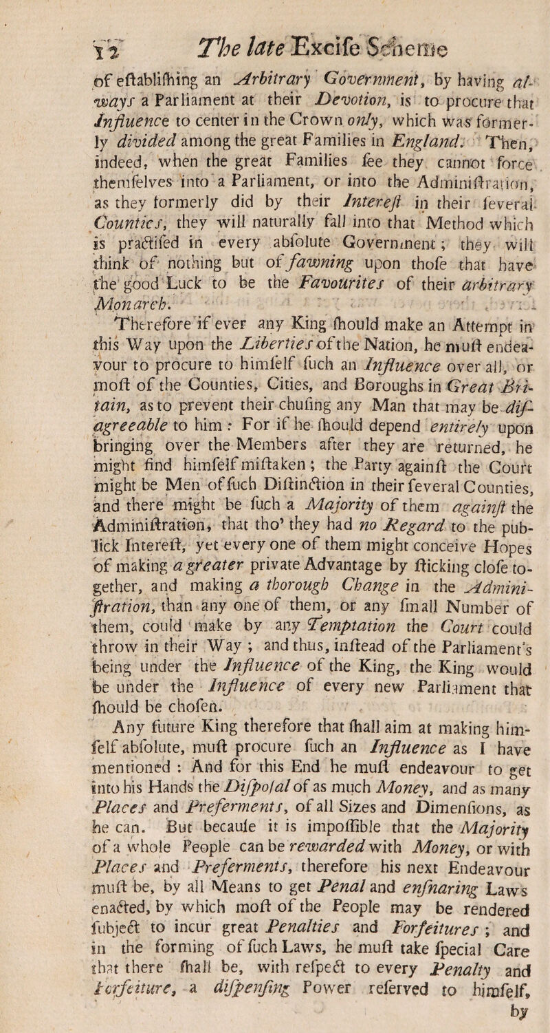 of eftablifliing an Arbitrary Government, by having al- voays a Parliament at their Devotion^ is to procure that Influence to center in the Crown only, which was former¬ ly divided among the great Families in England^ Then, indeed, when the great Families fee they cannot force ihemfelves into'a Parliament, or into the Adminiflration, as they formerly did by their Intereft in their leverai^ Counties, they will naturally fall into that Method which is prad:ifed in every abfolute Government; they will ihink of nothing but oi fawning upon thofe that have' ^the'good Luck to be the Favourites of their Monarch, ' ' : Therefore if ever any King fhould make an Attempt in^ this Way upon the Liberties of the'Fimon, hemuflendea- your to procure to himfelf fuch an Influence overall, or moft of the Counties, Cities, and Boroughs in Great Bri¬ tain, as to prevent their chufing any Man that may he dif- agreeable to him For if he fhould depend entirely upon bringing over the Members after they are returned, he might find himfelf miflaken; the Party againfl: the Court might be Men of fuch Difiinftion in their feveral Counties, and there might be fuch a Majority of them againji the Adminiffration, that tho’ they had no Regard to the pub- lick Interefl, yet everyone of them might conceive Hopes of making a greater private Advantage by flicking clofe to¬ gether, and making a thorough Change in the Mdnnni- jfration, than any one of them, or any fmall Number of them, could make hy my Temptation the Court could throw in their Way ; and thus, inffead of the Parliament's being under the Influence of the King, the King would be under the Influence of every new Parliament that fliould be chofen. Any future King therefore that lhall aim at making him¬ felf abfolute, muft procure fuch an Influence as I have mentioned : And for this End he mufl endeavour to get into his Hands the Difpoial of as much Money, and as many Places and Preferments, of all Sizes and Dimenfions, as he can. But becaule it is impoflible that the Majority of a whole People cmhe rewarded with Money, or with Places and Prej'erments, therefore his next Endeavour mufl: be, by ail Means to get Penal and enfnaring Laws ena<^ted, by which moft of the People may be rendered fubje6t to incur great Penalties and Forfeitures ; and in the forming of fuch Laws, he muft take fpecial Care that there fhali be, with refpedl to every Penalty and Forfeiture, a difpenflng Power referred to himfelf, by