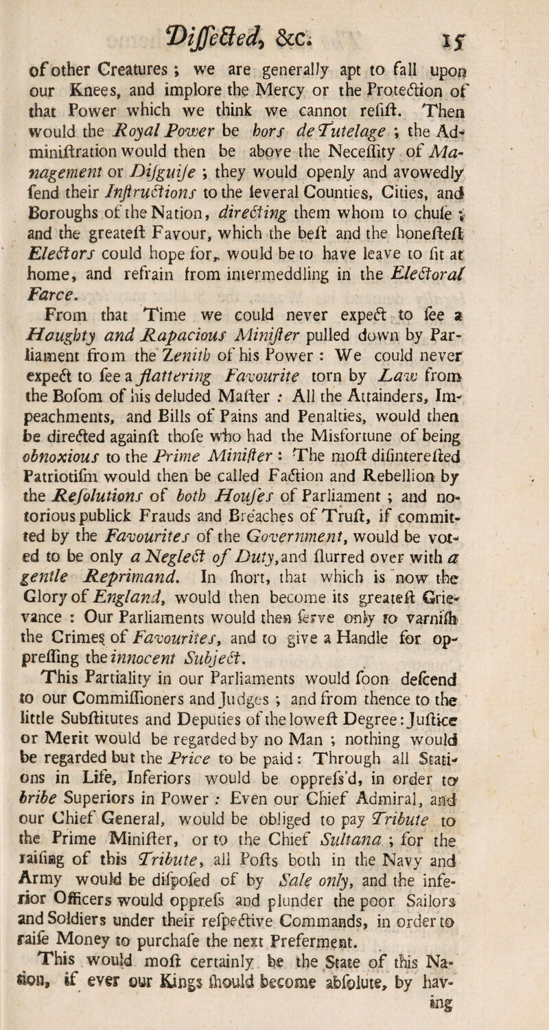 ‘Dijfe8ed, Scc; if of Other Creatures; we are generally apt to fall upon our Knees, and implore the Mercy or the Protedion of that Power which we think we cannot refift. Then would the Hoyai Power be hors de tutelage \ the Ad* miniftration would then be abpye the Neceffity of Ma- nagement or Dijguije ; they would openly and avowedly fend their Injiru^ions to the leveral Counties, Cities, and Boroughs of the Nation, directing them whom to chule v and the greateft Favour, which the beif and the honefteH Ele^ors could hope for,, would be to have leave to fit at home, and refrain from intermeddling in the Ele^orat Farce. From that Time we could never exped to lee 2 Haughty and Rapacious Minifter pulled down by Par¬ liament from Zenith of his Power : We could never exped to fee splattering Favourite torn by Law from the Bofom of his deluded Mafter : All the Attainders, Im¬ peachments, and Bills of Pains and Penalties, would then be direded againft thofe who had the Misfortune of being obnoxious to the Prime Mmifter : The mold difinterefred Patriotifm would then be called Fadion and Rebellion by the Refolutions of both Houfes of Parliament ; and no¬ torious publick Frauds and Breaches of Truft, if commit¬ ted by the Favourites of the Government, would be vot¬ ed to be only a Neglect of Zlwfy, and frurred over with a gentle Reprimand. In fhort, that which is 'now the Glory of England, would then become its greatefr Grie¬ vance : Our Parliaments would then ferve only ro varnilh* the Favourites, and to give a Handle for op- prelTing ih.einnocent Subje6t. This Partiality in our Parliaments would foon defrend to our CommilTioners and Judges ; and from thence to the little Subfritutes and Deputies ofihelowefr Degree tjufrice or Merit would be regarded by no Man ; nothing would be regarded but the Price to be paid: Through all Stati¬ ons in Life, Inferiors would be opprefs’d, in order tcy bribe Superiors in Power : Even our Chief Admiral, and our Chief General, w'ould be obliged to pay Tribute to the Prime Minifter, or to the Chief Sultana ; for the laifiag of this Tribute^ all Pofts both in the Navy and Army would be difpofed of by Sale only, and the infe¬ rior Officers would opprefs and plunder the poor Sailors and Soldiers under their refpeftive Commands, in order to raife Money to purchafe the next Preferment. This would moft certainly be the State of this Na- flon, if ever our Kings ihould become abfoiute, by hav¬ ing