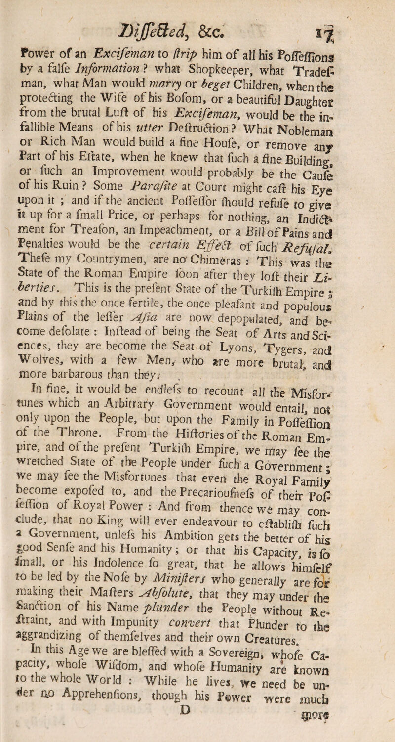 Power of an Excifeman to ftrip him of all his Polfeflions bv a falfe Information ? what Shopkeeper, what Traded man, what Man would marry or beget Children, when the proteding the Wife of his Bofom, or a beautiful Daughter from the brutal Luft of his Excifeman, would be the in¬ fallible Means of his utter Deftruftion? What Nobleman or Rich Man would build a fine Houfe, or remove any Part of his Ertate, when he knew that fuch a fine Building, or fuch an Improvement would probably be the Caufe of his Ruin ? Some Farafite at Court might caff his Eye upon it ; and if the ancient PoirefTor Ihould refufe to give it up for a fmall Price, or perhaps for nothing, an IndidP- ment for Treafon, an Impeachment, or a Bill of Pains and Penalties would be the certain Effect of fuch RefufaL Thefe my Countrymen, are no Chimeras : This was the State of the Roman Empire foon after they loR their Z,/- herties. This is the prefent State of the Turkilh Empire 5 and by this the once fertile, the once pleafam and populous Plains of the leffer Afa are now depopulated, and be¬ come defolate : Inftead of being the Seat of Arts and Sci¬ ences, they are become the Seat of Lyons, Tygers, and Wolves, with a few Men, who jsre more brutah and more barbarous than they/ In fine, it would be endlefs to recount all the Misfor¬ tunes which an Arbitrary Government would entail, noi only upon the People, but upon the Family in PofTefTioji of the Throne. From the Hiftories of the Roman Em¬ pire, and of the prefent Turkilh Empire, we may fee the wretched State of the People under foch a Government • we may fee the Misfortunes that even the Royal Family becom.e expofed to, and the Precarioufnefs of their Pop feffion of Royal Power : And from thence we may con¬ clude, that no King will ever endeavour to eftabliOi fuch a Government, unlefs his Ambition gets the better of his good Senfe and his Humanity ; or that his Capacity, is lb fmall, or his Indolence fo great, that he allows himfelf to be led by the Nole by Minijters who generally are feJr making their Mailers Abfolute, that they may under the Sanftion of his Name plunder the People without Re- Hraint, and with Impunity convert that Plunder to the aggrandizing of themfelves and their own Creatures. In this Age we are blelled with a Sovereign, whofe Ca¬ pacity, whole Wifdom, and whofe Elumanity are known to the whole World : While he lives, we need be un¬ der OP Apprehenfions, though his Fewer were much ^ ipor«