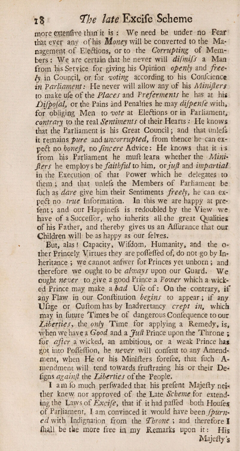 more extenfive than it is : We need be under no Fear that ever any of his Money be converted to the Ma¬ nagement of FJeftions, or to the Corrupting of Mem¬ bers : We are certain that he never will difmifs a Man from his Service for giving his Opinion openly and free* ly in Council, or for voting according to his Confcience in 'Parliament: He never will allow any of his Minifters to make ufe of the Places and Preferments he has at his Difpofal, or the Pains and Penalties he may dijpenfe with, for obliging Men to vote at Eleftions or in Parliament, contrary to the real Sentiments of their Hearts; He knows that the Parliament is his Great Council; and that unlels it remains pure and uncorrupted, from thence he can ex¬ pert no honeft, no fine ere Advice: He knows that it i s from his Parliament he muf learn whether the iHfw- Jiers he employs hQ faithful to him, or juft and impartial in the Execution of that Power which he delegates to them; and that unlefs the Members of Parliament be fuch as dare give him their Sentiments freely, he can ex¬ pert no true Information. In this we are happy at pre- lent; and our Happinefs is redoubled by the View we have of a Succefbr, who inherits all the great Qiialities of his Father, and thereby gives us an AlTurance that our Children will be as happy as our felves. But, alas! Capacity, Wifdom, Humanity, and the o- ther Princely Virtues they are poffeiTed of, do not go by In¬ heritance *, we cannot anfwer for Princes yet unborn ; and therefore we ought to be always upon our Guard. We ought never to ^ive a good Prince a Power which a wick¬ ed Prince may make a bad Ufe of: On the contrary, if any Flaw in our Conflitution begins to appear; if any Ufage or Cufom has by Inadvertancy crept in, which may in future Times be of dangerous Confequence to our Liberties, the only Time for applying a Remedy, is, when we have a Good and 2Lju(i Prince upon the Throne ; for after a wicked, an ambitious, or a weak Prince has got into PoflelTion, he never will confent to any Amend- nient, when He or his Minifters forefee, that fuch A- inendment will tend towards fruftrating his or their De- figns againff the Liberties of the People. I a m fo much perfwaded that his prefent Majefty nei¬ ther knew nor approved of the Late Scheme for extend¬ ing the Laws of Excife, that if it had palTed both Houfes of Parliament, I am convinced it would have been. ed with Indignation from the fhr one ; and therefore I Ihall be tke more free in my Remarks upon it: His Majefty s