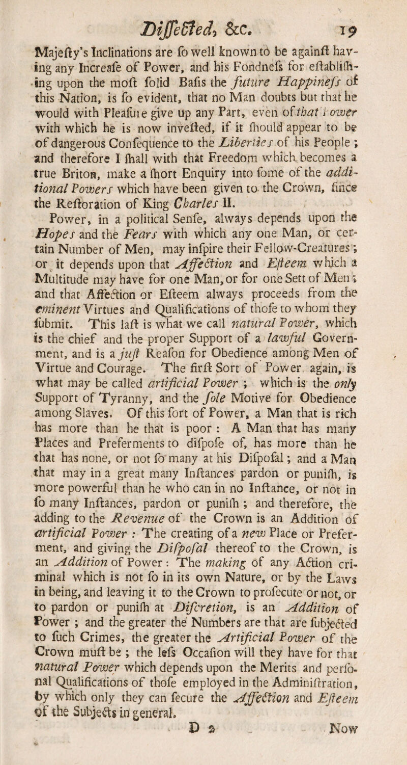 Majefty’s Inclinations are fo well known to be againft hav¬ ing any Increafe of Power, and his Fondnefs for eflablifh- *!ng upon the mofi; folid Bafis the future Happinefs of this Nation, is fo evident, that no Man doubts but that he would with Pleafuie give up any Part, even o(that l ower with which he is now inverted, if it fliould appear to be of dangerous Confequence to the Liherttes of his People ; and therefore I fliall with that Freedom which, becomes a true Briton, make a (hort Enquiry into fome of the addi¬ tional Fowers which have been given to the Crown, fince the Rertoration of King Charles II. Power, in a political Senfe, always depends upon the Hopes and the Fears with which any one Man, or cer¬ tain Number of Men, may infpire their Fellow-Creatures *, or, it depends upon that Idffe^ion and Elieem which a Multitude may have for one Man, or for one Sett of Men; and that AfFevftion or Erteem always proceeds from the eminent Virtues and Qualifications of thofe to whom they fubmit. This laft is what we call natural Power, which is the chief and the proper Support of a lawful Govern¬ ment, and is 3. juft Reafon for Obedience among Men of Virtue and Courage. The firrt Sort of Power again, is what may be called artificial Power ; which is the only Support of Tyranny, and the foie Motive for Obedience among Slaves. Of this fort of Power, a Man that is rich has more than he that is poor : A Man that has many Places and Preferments to difpofe of, has more than he that has none, or not fo many at his Difpofal; and a Man that may in a great many Inrtances pardon or punifh, is more powerful than he who can in no Inrtance, or not in fo many Inrtances, pardon or punifh ; and therefore, the adding to the Revenue of the Crown is an Addition of artificial Powjer : The creating of a new Place or Prefer¬ ment, and giving the Difpofal thereof to the Crown, is an udddition of Power ; The making of any Adtion cri¬ minal which is not fo in its own Nature, or by the Laws in being, and leaving it to the Crown to profecute or not, or to pardon or punifh at Diferetion, is an Addition of Power ; and the greater the Numbers are that are fubjedted to fuch Crimes, the greater the Artificial Power of the Crown muft be ; the lefs Occafion will they have for that fiatural Power which depends upon the Merits and perfb- nal Qualifications of thofe employed in the Adminirtration, by which only they can fccure the Affection and EJieem pf the Subjects in general. D a Now