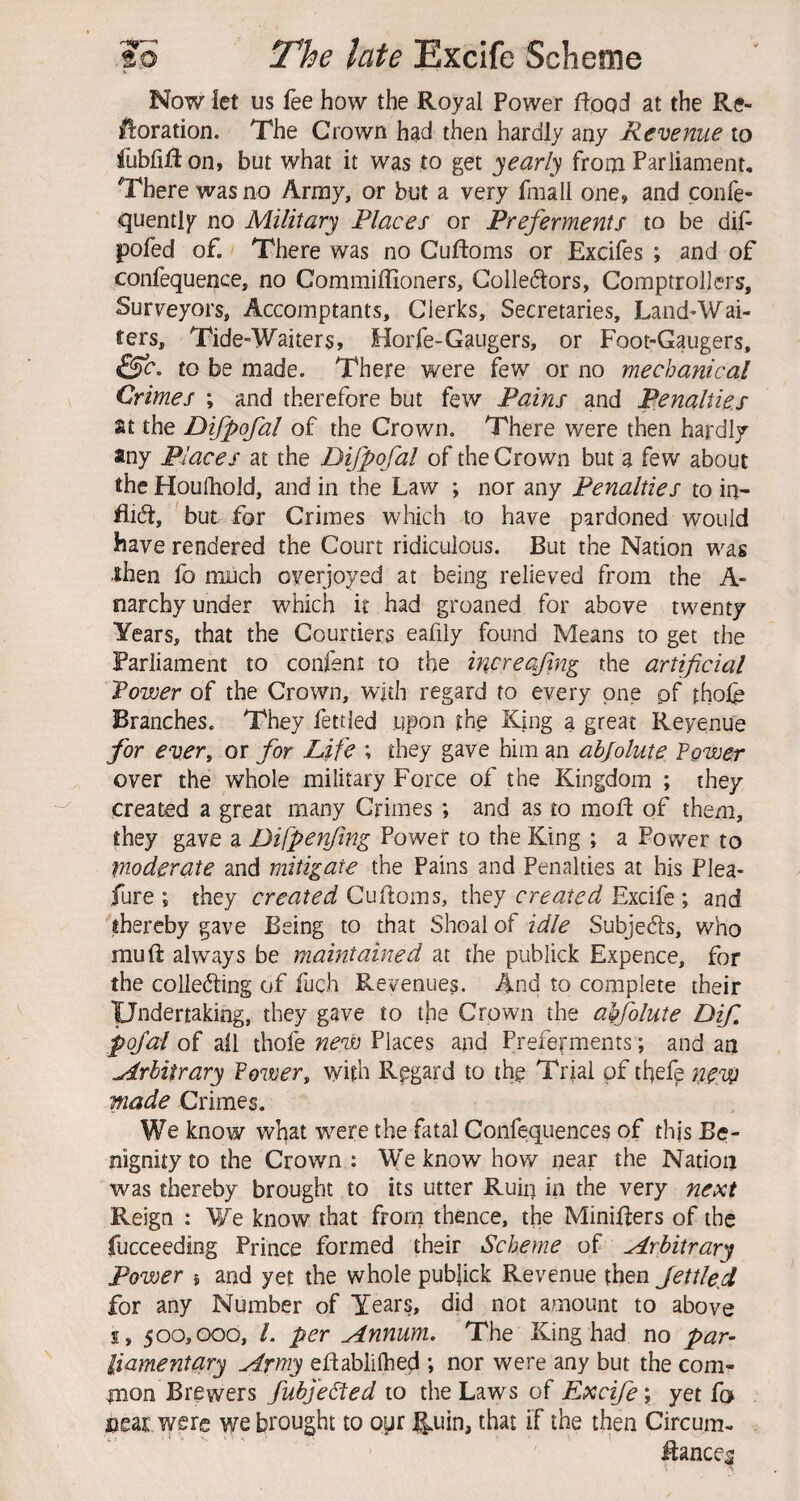 Now let us fee how the Royal Power flood at the Re- Horation. The Crown had then hardly any Revenue to fubfifion, but what it was to get yearly froin Parliament, There was no Army, or but a very fniall one, and confe- quently no Military Places or Preferments to be dif pofed of. There was no Cufloms or Excifes ; and of confequence, no Commiffioners, Golleftors, Comptrollers, Surveyors, Accomptants, Clerks, Secretaries, Land-Wai- ters, Tide-Waiters, Horfe-Gaugers, or Foot-Gaugers, to be made. There were few or no mechanical Crimes ; and therefore but few Pains and Penalties at the Difpofal of the Crown. There were then hardly any Places at the Difpofal of the Crown but a few about the Houfhold, and in the Law ; nor any Penalties to in- but for Crimes which to have pardoned would have rendered the Court ridiculous. But the Nation was •then fo much oyerjoyed at being relieved from the A- narchy under which it had groaned for above twenty Years, that the Courtiers eafily found Means to get the Parliament to confsnt to the increafng the artificial Power of the Crown, wjdi regard to every one pf thofe Branches. They fettled upon th^ King a great Reyenue for ever, or for Life ; they gave him an abjolute Power over the whole military Force of the Kingdom ; they created a great many Crimes ; and as to mofl of them, they gave a Difpenftng Power to the King ; a Power to moderate and mitigate the Pains and Penalties at his Plea- fure \ they created Cufloms, they created Excife ; and thereby gave Being to that Shoal of idle Subjects, who mu ft always be maintained at the publick Expence, for the collecting of fuch Revenues. And to complete their Undertaking, they gave to tjae Crown the agfolute Dif pofai of all thofe new Places and Preferments; and an Arbitrary Power, with Regard to thg Trial pf tbefe new made Crimes. We know what were the fatal Confequences of thjs Be¬ nignity to the Crown : V(e know how near the Nation was thereby brought to its utter Ruin in the very next Reign : We know that from thence, the Minifters of the fucceeding Prince formed their Scheme of Arbitrary Power i and yet the whole publick Revenue then fettle^ for any Number of Years, did not amount to above s, 500,000, /. per Annum. The King had no par^ liamentary Army eftablilhed ; nor were any but the com¬ mon Brewers fubjeSted to the Laws of Excife; yet fo near were we brought to opr ^.uin, that if the then Circum- ftances