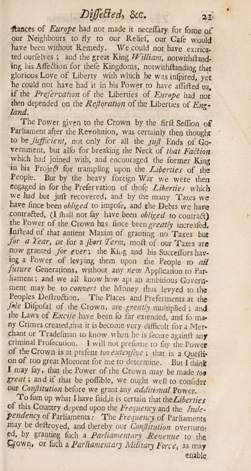 Differed-, See, 2x> 'ftances of Euro^pe had not made it neceffary for fome of our Neighbours to fly to our Relief, our Cafe would ^ve been without Remedy. We could not have extrica¬ ted ourfelves ; and the great King TVilliam, notwithffaqd' mg his AiFedion for thefe Kingdoms, notwithflanding that glorious Love of Liberty with which he was infpired, yet he could not have had it in his Power to have affifled us, if the Frefervation of the Liberties of Europe had not then depended on the Fejforation of the Liberties q£ Eng¬ land, The Power given to the Crown by the firft Seffion of Parliament after the Revolution, was certainly then thought to hefufficient^ not only for all the juft Ends pf Go¬ vernment, bur allb for breaking the Neck of that Fa6i2on which had joined with, and encouraged the former King in his Proje^ for trampling upon the Liberties of the People. But by the heavy foreign War we were then engaged in for the Prefervation of thofp Liberties which we had but jufi: recovered, and by the many Taxes we have fince been obliged to impofe, and the Debts we have .contra(5ted, (I fhali not fay have been obliged to contra61:) the Power of the Crown has fince heen greatly increafed. Inftead of that antient Maxim of granting no Taxes but for a Tear, or for a /hort T^rm, mofl of our Taxes are now granted for ever; the King and his Succefidrs hav¬ ing a Power of levying them upon the People to all future Generations, without any new Application to Par- liamenc; and we ail know how apt ap ambitious Govern¬ ment may be to convert the Money thus levyed to the Peoples Deffruction. The Places and Preferments at the foie Difpofal of the Crown, are greatly multiplied ; and the Laws of Excife have been fo far extended, and fo ma¬ ny Crimes created,that it is become very difficult for a Mer¬ chant or Tradefman to know when he is lecure againff any criminal Profecution. I will not prefume to fay the Power pf the Crown is at prefent too extenfive ; that is a QuelU- on of too great Moment for me to determine. But I think I may fay, that the Power of the Crown may be made too great; an d if that be poffible, we ought well to confider pur Conftitution before we grant any additional Power. To fum up what 1 have faid,it is certain that theLiberties of this Country depend upon the Frequency and the Inde¬ pendency of Parliaments: The Frequency of Parliaments may be deflroyed, and thereby our ConJUtution overturn¬ ed, by granting fuch a Parliamentary Revenue to the Qrown, or fuch a Parliamentary Military Forcej as may enable