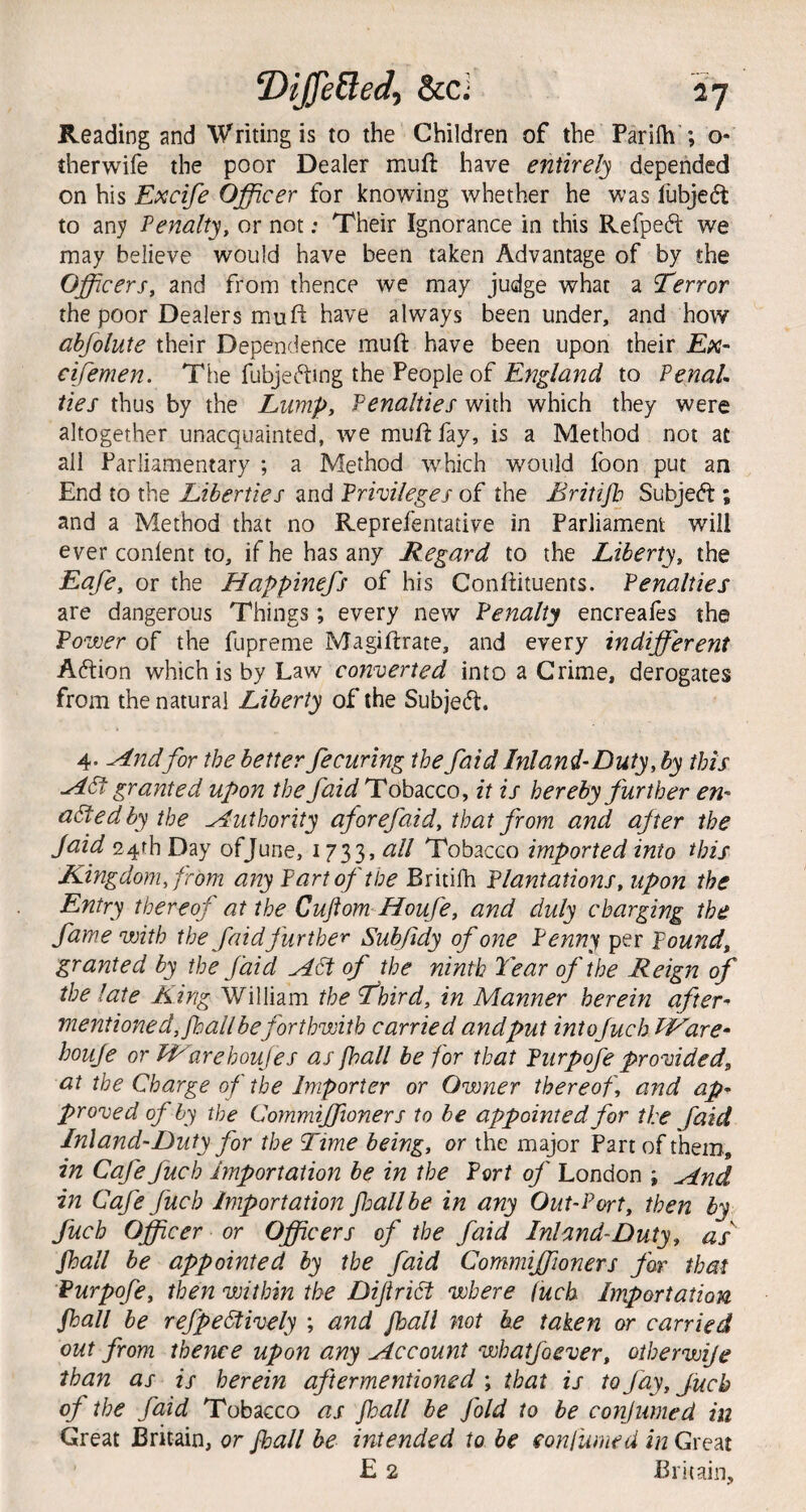^ijfefled^ &cj Reading and Writing is to the Children of the Parilh ; o- therwife the poor Dealer muft have entirely depended on his Excife Officer for knowing whether he was liibjedt to any Penalty, or not; Their Ignorance in this Refpeft we may believe would have been taken Advantage of by the Officers, and from thence we may judge what a Terror the poor Dealers mu ft have always been under, and how ahfolute their Dependence muft have been upon their Ex- cifemen. The fubjefting the People of to PenaU ties thus by the Lump, Penalties with which they were altogether unacquainted, we murifay, is a Method not at all Parliamentary ; a Method which would foon put an End to the Liberties and Privileges of the Britijh Subjedt; and a Method that no Reprefentative in Parliament will ever conlent to, if he has any Regard to the Liberty, the Eafe, or the Happinefs of his Conftituents. Penalties are dangerous Things; every new Penalty encreafes the Power of the fupreme Magirirate, and every indifferent Adtion which is by Law converted into a Grime, derogates from the natural Liberty of the Subjedt. 4. ^ndfor the better fecuring the faid Ini and-Duty, by this granted upon the faid Tobacco, it is hereby further en¬ acted by the Authority aforefaid, that from and after the Jaid 24th Day of June, 1733, all Tobacco imported into this Kingdom, from any Part of the Britilh Plantations, upon the Entry thereof at the Cuftom-Houfe, and duly charging the fame with the faid further Subfidy of one Penny per Pound, granted by the faid ^df of the ninth P'ear of the Reign of the late King William the Third, in Manner herein after- mentioned, fhall be forthwith carried andput intoJuch PVare- houje or ITarehouJes as [hall be for that Purpofe provided, at the Charge of the Importer or Owner thereof, and ap¬ proved of by the Commijfioner s to be appointed for the faid Inland-Duty for the Time being, or the major Part of them, in Cafe fuch Importation be in the Port of London ; ^nd in Cafe fuch Importation fall be in any Out-Port, then by fuch Officer or Officers of the faid Inland-Duty, as Jhall be appointed by the faid Commiffioners for that Purpofe, then within the Dijiri6f where fuck Importation jhall be refpeStively ; and jhall not he taken or carried out from thence upon any Jiccount whatfoever, oiherwije than as is herein aftermentioned ; that is to fay, fuch of the faid Tobacco as jhall be fold to be conjumed in Great Britain, or jhall be intended to be eonfumed in Great E 2 Britain,