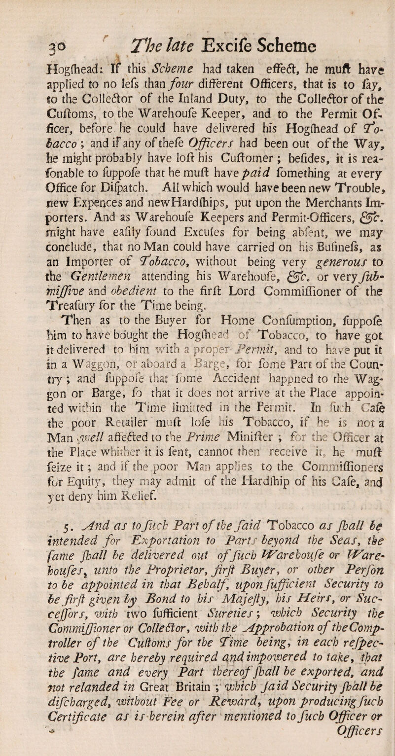 Hogfliead: If this Scheme had taken efFedl, he muft have applied to no lefs than four different Officers, that is to lay, to the Colleftor of the Inland Duty, to the Colleftorof the Cufloms, to the Warehoufe Keeper, and to the Permit Of¬ ficer, before he could have delivered his Hogfhead of To¬ bacco ; and if any of thefe Officers had been out of the Way, he might probably have loft his Cuftomer ; befides, it is rea- fonable to fuppofe that he muft have paid fomething at every Office for Dilpatch. Ail which would have been new Trouble, new Expeaces and newHardfhips, put upon the Merchants Im¬ porters. And as Warehoufe Keepers and Permit-Officers, Sffc. might have eafiiy found Excufes for being abfent, we may conclude, that no Man could have carried on his Bufmefs, as an Importer of 'fohaccoy without being very generous to the Gentlemen attending his Warehoufe, ^c, or very fub^ mijfive and obedient to the firft Lord Commiffioner of the Treafury for the Time being. Then as to the Buyer for Home Confumption, fuppofe him to have bought the Hogfhead of Tobacco, to have got It delivered to him. with a proper and to have put it in a Waggon, or aboard a Barge, for fome Part of the Coun¬ try ; and fuppofe that fome Accident happned to rhe Wag¬ gon or Barge, fo that it does not arrive at the Place appoin¬ ted within the Time limiited in the Permit, In fuch Cafe the poor Retailer muft lofe his Tobacco, if he is not a Man ^'Uiell aftefted to the Prime Minifter ; for the Officer at the Place whither it is fent, cannot then receive it, he muft feize it; and if the poor Man applies to the Commiflioners for Equity, they may admit of the Hardlhip of his Cafe, and yet deny him Relief. 5. And as to fuch Part of the faid Tobacco as fball he intended for Exportation to Parts beyond the Seas, the fame fball be delivered out of fuch Warehoufe or Ware^ houfes^ unto the Proprietor, firft Buyer, or other Perfon to he appointed in that Behalf, upon fufficient Security to be firft given by Bond to his Majefty, bis Heirs, or Suc- cejfors, with two fufficient Sureties; which Security the Commiffioner or Collector, with the Approbation of theComp- troller of the Cufioms for the Time being, in each refpec- five Port, are hereby required amdimpowered to take, that the fame and every Part thereof fball be exported, and not relanded in Great Britain which Jaid Security fhdllbe difeharged, without Fee or Reward, upon producing fuch Certificate as is herein after mentioned to fuch Officer or Officers