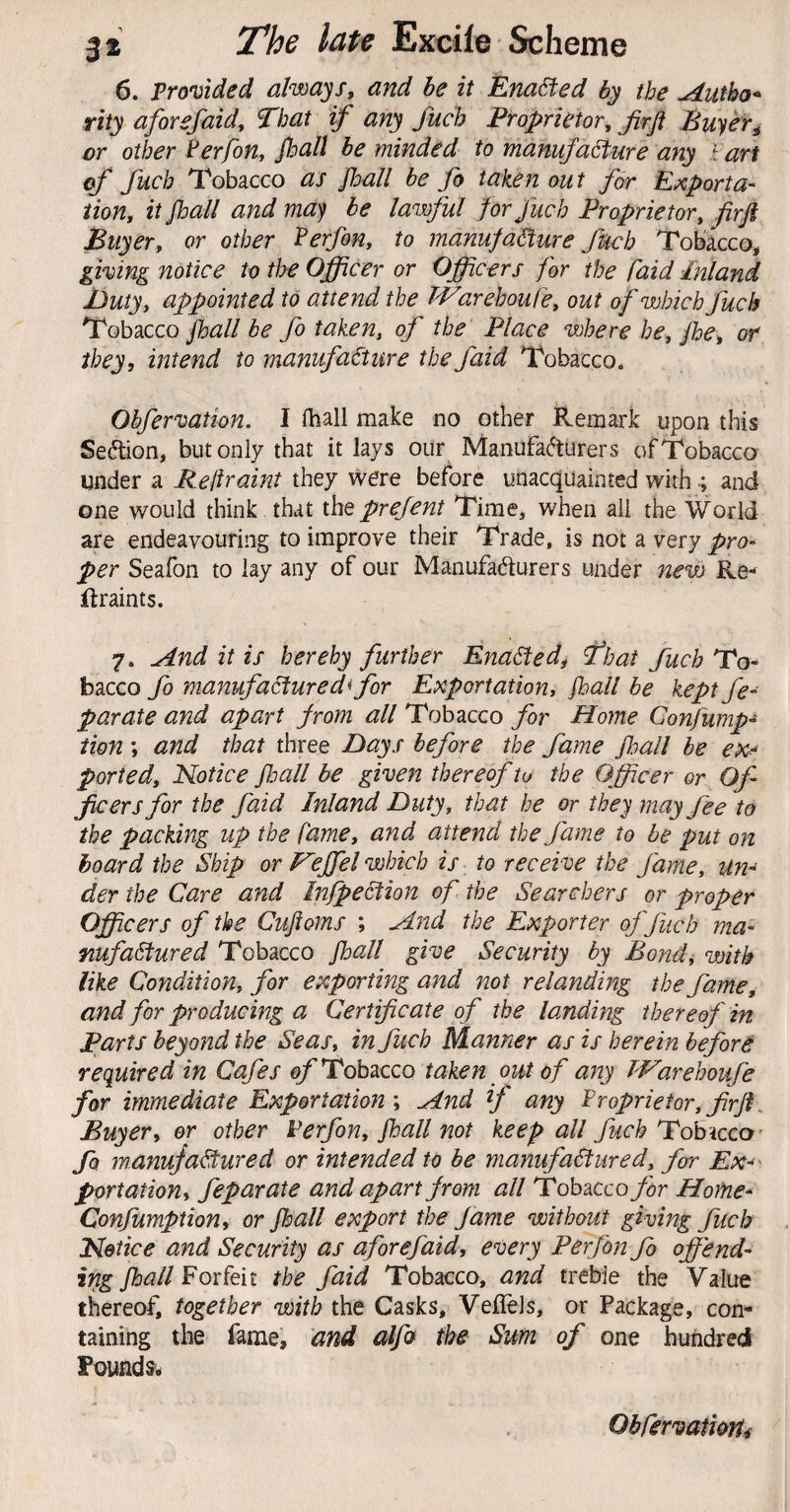 6. Tromded always, and be it Enabled the udutha* rity aforefaidy That if any fuch Proprietory firft Bufer^ or other ^erfon, Jhall be minded to manufa^ure any f art of fuch Tobacco as foall be fo taken out for E;cporta- iiony it jhall and ma^ be lawful for fuch Proprietory firji Buyer, or other PerfoHy to manufacture fuch Tobacco, giving notice to the OJpCer or Officers for the faid Inland Duty, appointed to attend the bVarehoufe, out of which fuch Tobacco fball be fo taken, of the Place where he, fbe, or they, intend to manufacture the faid Tobacco. Obfervation. I fliall make no other Remark upon this Section, but only that it lays our Manufa(^urers of Tobacco under a Rellraint they were before unacquainted with •; and one would think that the prejent Time, when all the World are endeavouring to improve their Trade, is not a very pro^ per Seafon to lay any of our Manufacturers under nevs Re- ftraints. 7. And it is hereby further EnaCtedi That fuch To¬ bacco fo manufactured< for Exportation, fball be kept fe- parate and apart from all Tobacco for Home Confump- tion ; and that three Days before the fame fall be ex-^ ported. Notice jhall be given thereof to the Officer or Of¬ ficers for the faid Inland Duty, that he or they may fee to the packing up the fame, and attend the fame to be put on hoard the Ship or FejfeI which is to receive the fame. Un¬ der the Care and InfpeCtion of the Searchers or proper Officers of the Cujfoms ; Aitd the Exporter ojfuch ma¬ nufactured Tobacco jhall give Security by Bond, with like Condition, for exporting and not relanding the fame^ and for producing a Certificate o f the landing thereof in Parts beyond the Seas, in fuch Manner as is herein before required in Cafes 0/'Tobacco taken out of any Warehoufe for immediate Exportation', And if any Proprietor,firjt^ Buyer, or other Ferfon, jhall not keep all fuch Tohicco- fo manufactured or intended to be manufactured, for Ex-' portation, feparate and apart from all Tobacco for HoMe- Confumption, or jhall export the fame without giving fuch Notice and Security as aforefaid, every Perfon fo offend- ing jhall Forfeit the faid Tobacco, and treble the Value thereof) together with the Casks, VefTels, or Package, con¬ taining the fame, and alfo the Sum of one hundred Founds-. ObjervatioHi