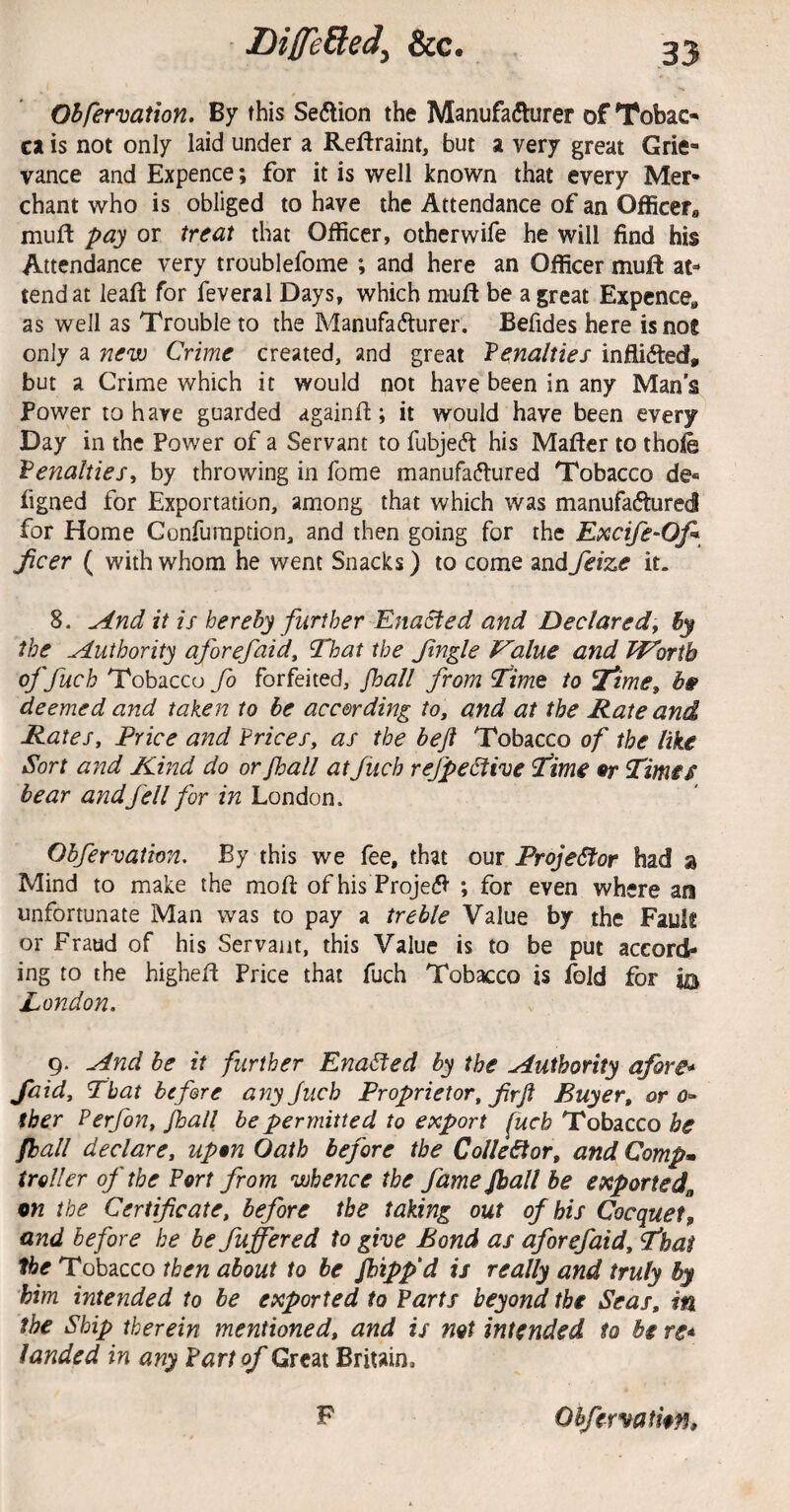 OBfervation. By this Seftion the Manufadturer of TobaC* ca is not only laid under a Reftraint, but a very great Grie¬ vance and Expence; for it is well known that every Mer¬ chant who is obliged to have the Attendance of an Offieefa muft pay or treat that Officer, other wife he will find his Attendance very troublefome ; and here an Officer muft at¬ tend at leafl: for feveral Days, which mufl be a great Expcnce,, as well as Trouble to the Manufadlurer. Befides here is nos only a new Crime created, and great Tenalties inflidled, but a Crime which it would not have been in any Man’s Power to have guarded againft; it would have been every Day in the Power of a Servant to fubjecft his Mafter to tho4 VenaltieSi by throwing in fome manufadlured Tobacco de« figned for Exportation, among that which was manufaftured for Home Gonfuraption, and then going for the Excife-Ofi jicer ( with whom he went Snacks) to come and feize it. 8. And it is hereby further Enacted and Declared;, By the Authority aforefaid. That the Jingle Value and Worth ftdch Tobacco fo forfeited, fhall from Time to Jfime, hs deemed and taken to be according to, and at the Rate and Rates, Price and Vrices, as the bejt Tobacco of the like Sort and Kind do or Jhall at fuch rejpe^ive fime •r Tima bear and fell for in'London. Obfervation. By this we fee, that our ProjeStor had a Mind to make the mofi: of his Projedl ; for even where an unfortunate Man was to pay a treble Value by the Pauls or Fraud of his Servant, this Value is to be put accord¬ ing to the highefl Price that fuch Tobacco is fold for is London. g. And be it further Enabled by the Authority afore* Said, That before anyjuch Proprietor, firf Buyer, or o^ tber Perfon, fhall be permitted to export fuch Tobacco be fhall declare, upon Oath before the Collector, and Compm troller oj' the Fort from whence the fame fhall be exported,, on the Certificate, before the taking out of his Cocquet, and before he be fuffered to give Bond as of or efaid. That the Tobacco then about to be /hipp'd is really and truly by him intended to be exported to Farts beyond the Seas, in the Ship therein mentioned, and is not intended to be re* landed in any Fart of Great Britain. F Ohfervathn,