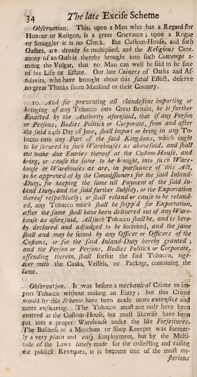 Obfer'uanon, This, upon a Man who has a Regard for Honour or Religon, is a great Grievance ; upon a Rogue ^or Smuggler it is no Check. But Cuftom-Houle, and Hich Oathes, are already fo multiplied, and the Religious Cere, mony of an Oath is thereby brought into fuch Contempt a- mdng the Vulgar, that no Man can well be faid to be fure of his Life or Eflate. Our late Coiners of Oaths and Af' •iidavits, who have brought about this fatal Effe6t, deferve ,no great Thanks from Mankind or their Country. .10. .And for pre'oenting all clandefline importing or ■hrinnng of any Tobacco into Great Britain, be it further Enacted by the Authority aforefaid, that if any Ferfon or Ferjbns, Bodies Politick or Corporate^ from and after Jhe faid 24th Day of June, Jhall import or bring in any To¬ bacco any Fart of the faid Kingdoms, which ougljt to be feciiredin fuch IKarehoufes as above faid, and fh at I fiot make due Entries thereof at the Cuftom-Houfe, and bring, or caufe the fame to be brought, into fu ch TVare^ houfe dr JdTarehoufes as are, in purfuance of' this Adt, io be approved of by the Commijftoners for the faid Inland- Duty, for keeping the fame till Payment of the faid In- iand Duty .and the faid further Suhftdy, or the Exportation thereof refpedtively; or jhall reland or caufe to be reland¬ ed, any Tobaccofhall be flipp’d for Exportation, after the fame flail have been delivered out of any Ware- houfe as aforefaid, AllfuchToh^cco flail be, and is here¬ by declared- and adjudged io be forfeited, and the Janie fl:all and may be feized by any Officer or Officers of the Cujioms, or for the faid Inland-Duty hereby granted ; and the Ferfon or Perfons, Bodies Politick or Corporate, offending therein, floall forfeit the faid Tobacco, toge¬ ther with the Casks, Veffels, or Package, containing the fame. ^ Obfervation. It was before a mechanical Crime to im¬ port Tobacco without making an Entry; but this Crime ,wou/d by this Scheme have been made more extenfve and more eyifnaring. The Tobacco muft not only have been entered at the Cuftom-Houfe, but muff likewife have been put into a proper Warehoufe under the like Forfeitures, ■Ti^ Bufinefs of a Merchant or Shop Keeeper was former¬ ly 2iy try plain and eafy Employment, but by the Multi¬ tude of the Laws lately made for the collefting and raifing M\t publick Reveaues/it is become one of the mofi my- ' Jierious