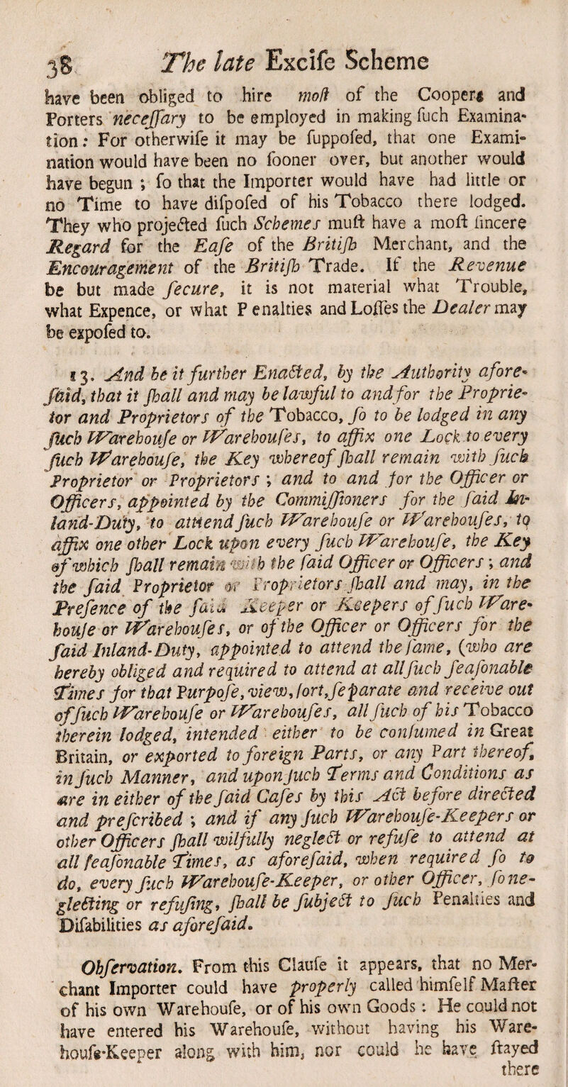 liave been obliged to hire mod of the Coopery and Porters necejjary to be employed in making fuch Examina¬ tion ; For otherwife it may be fuppofed, that one Exami¬ nation would have been no fooner over, but another would have begun ; fo that the Importer would have had little or no Time to have difpofed of his Tobacco there lodged. They who projected fuch Schemes muft have a moft fmcere Regard for the Eafe of the Britijh Merchant, and the Encouragement of the Britijh Trade. If the Revenue be but made fecure, it is not material what Trouble, what Expence, or what Penalties andLoITesthe Dealermzy be expofed to. 13. And belt further Enacted, by the Authority afore^ /aid, that it Jhall and may he lawful to and for the Proprie^ tor and Proprietors of the Tobacco, fo to be lodged in any JUch Warehouse or Warehoufes, to affix one Loqk.to every fuch Warehoufe, the Key whereof fall remain with fuch Proprietor or Proprietors ; and to and for the Officer or Officers^ appointed by the Commifftoners for the faid in- land-Duty, to amend fuch Warehoufe or Warehoufes, iq affix one other Lock upon every fuch Warehoufe, the Key &f which fall remain wUh the faid Officer or Officers \ and the faid Proprietor 0? Proprietors fall and may, in the Prefence of the faij, Keeper or Keepers of fuch Ware- houje or Warehoufes, or of the Officer or Officers for the faid Inland’Duty, appointed to attend the fame, {who are hereby obliged and required to attend at all fuch feafonable- Ptimes jor that Furpofe, view, fort,fe par ate and receive out offuch Warehoufe or iWarehoufes, all fuch of his Tobacco therein lodged, intended either to be confumed in Great Britain, or exported to foreign Parts, or any Part thereof in fuch Manner, anduponjuch fermsand Conditions as Sire in either of the faid Cafes by this Aci before directed and prefcribed ; and if anyjuch Warehoufe-Keepers or other Officers fall wilfully neglePt or refufe to attend at all feajbnable i’imes, as a for efaid, when required fo tg do, every fich Warehoufe-Keeper, or other Officer, Jo ne¬ glecting or Tcfufng, fall be fubjeSt to fuch Penalties and Difabilities as aforefaid, Ohfervation, From this Ciaufe it appears, that no Mer¬ chant Importer could have properly called himfelf Mafter of his own Warehoufe, or of his own Goods; He could not have entered his Warehoufe, without having his Ware- houf«-Keeper along with him, nor could he have ftayed there