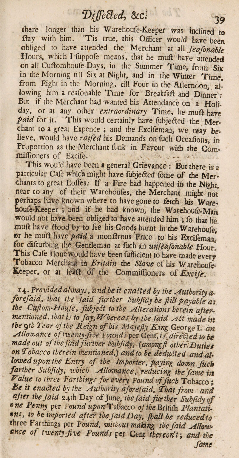 T>tjUeBeei, &d 3^ there longer than his Warehoufe-Keeper was inclined to flay with him. ’Tis true, this Officer would have been obliged to have attended the Merchant at all feofonahle Hours, which I fuppofe means, that he muft have attended on all Cuftomhoule Days, in the Summer Time, from Six in the Morning till Six at Night, and in the Winter Time, from Eight in the Morning, till Four in the Afternoon, al¬ lowing him a reafonable Time for Breakfaft and Dinner : But if the Merchant had wanted his Attendance on a Holi¬ day, or at any other extraordinary Time, he muffi have paid for it. This would certainly have fubjedted the Mer¬ chant to a great Expence ; and the Excifeman, we may be- lieve, would have raifed his Demands on fuch Occafions, io Proportion as the Merchant funk in Favour with the Com- miffioners of Excife. .- This would have been a general Grievance: But there is a particular Cafe which might have fubje(5led fbme of the Mer¬ chants to great LolTes; If a Fire had happened in the Night, near to any of their Warehoufes, the Merchant might nor perhaps have known where to have gone to fetch his Ware- houfe-Reeper ; and if he had known, the Warehoule-Man would not have been obliged to have attended him ; fo that he mull have riood by to fee his Goods burnt in the Warehoufe^ ©r he muffi h^ive paid a monftrous Price to his Excilemanl for difturbing the. Gentleman at fuch an unfedfonahk Hour! This Cafe ^lone would have beenfufficient to have made every Tobacco Merchant \n Britain the Slave of Warehoufe^ Keeper, or at leafi of the Commiffioners of Excife. 14. Provided always, and be it enacted hy the Authority forefaidy that the Jaid further Suhf dybe ftillpayable at the Cnfiom'Houfe i JubjeSt to the Alterations herein ajter^ mentioned, that is to fayy H^hereas by the faid ASt made in the gtb Tear oj the Rei^n of his Majefty King George 1. an Allowance of twenty-five ^ ounds CQnfyisfiife^ed.to be made out of the faid further Subfidy, {amongjl other; jDuties on Tobacco therein mentioned,) and to be dedu6fed and al¬ lowed upon the Entry of the Importer, paying down fuck farther Sub/idy, which Allowance, reducing the fame in f^lue to three Farthings for every found offuch Tobacco; Be it enabled by the Authority afore faid. That from and after the faid 24ih Day of June, the faid further Subfidyof one Penny per Pound uponTd^zcco oftheWmlh Plantati- •m, to b^ imported after the faid Day, (hall be reduced to three Farthings per found, without making the faid Allow¬ ance of twenty five Founds per Cent thereon t; and the fame
