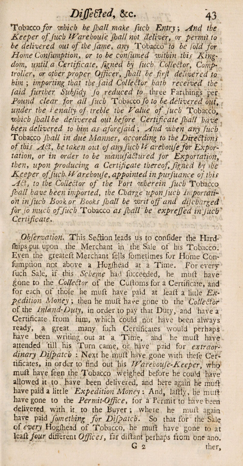 Tobacco for which he fall make fiich Entry j ^nd the Keeper of Juch IP'^arehoufe Jhall not deliver, or permit to be delivered out of the fame, any Tobacco fo be [old for Home Confumption, or to be conpiimed withm this King', dom, until a Certificate, Jigned by fuch CoUe^or, Comf iroUer, or other proper Officer, fall be firfi delivered to him ; importing that the faid Colle&or hath received the * faid further Subfidy fo reduced (o three Far'^hings per Found clear for all fuch Tobacco fo to be delivered out,: under the Penalty of treble the Value of juch Tobacco, ' which pjall be delivered out before Certificate fall have , been delivered to him as of or ej aid \ jind when any fuch' Tobacco fall in due Manner, according to the Dire^ions of this KLSt, betaken out oJanyfuchffarehoujeforEkpor- tation, or in order to be manufactured for Enportation, then, upon producing a Certificate thereof, figned by the Keeper of fuch. IVarehouJe, appointed in purfuance of this HCt, to the CoUe&or of the fort wherein Juch Tobacco fall have been imported, the Charge upon Juch Iniportati’' on in fuch Book or Books floall be writ off and dijcharged for JO much of fuch Tobacco as fioall be expreffed in Juch Certificate, Obfervation. This Sedion leads us to confider the Hard- (hips put upon the 'Merchant in the ^ale of his Tobacco. Even the greateft Merchant fells fometimes fur Home Con* fumpdon not above a Hoglhead at a Time. For every fuch Sale, if this Scheme had fucceeded, he mu ft have gone to the Collector of the Cuftoms for a Certificate, and for each of thofe he muft have paid at leaft a liuJe EX' ppdition Money ; then he muft hav^e gone to the Collector of the Inland-Duty, in order to pay that Duty, and have a Certificate from him, which could not have been always ready, a great many fuch Certificates would perhaps have been writing out at a Time, and he muft have attended 'till his Turn came, or have paid for extraor¬ dinary Difpatcb : Next he muft have gone with thefe Cer¬ tificates, in order to find out his PVarehoufe-Keeper, who muft have feen the Tobacco \veighed before he could have allowed it to. have been delivered, and here again he muft have paid a little Expedition Money : And, laftiy, he muft have gone to the Fermit-Ojffice, for a Permit to have been delivered with it. to the Buyer ; where he muft again have paid fomeibing for Difpatcb, So that for the Sale of every Hoglhead of Tobacco, he muft have gone to at leaft/owr difierent Offices, far diftant perhaps from one ano. G 2 ther.