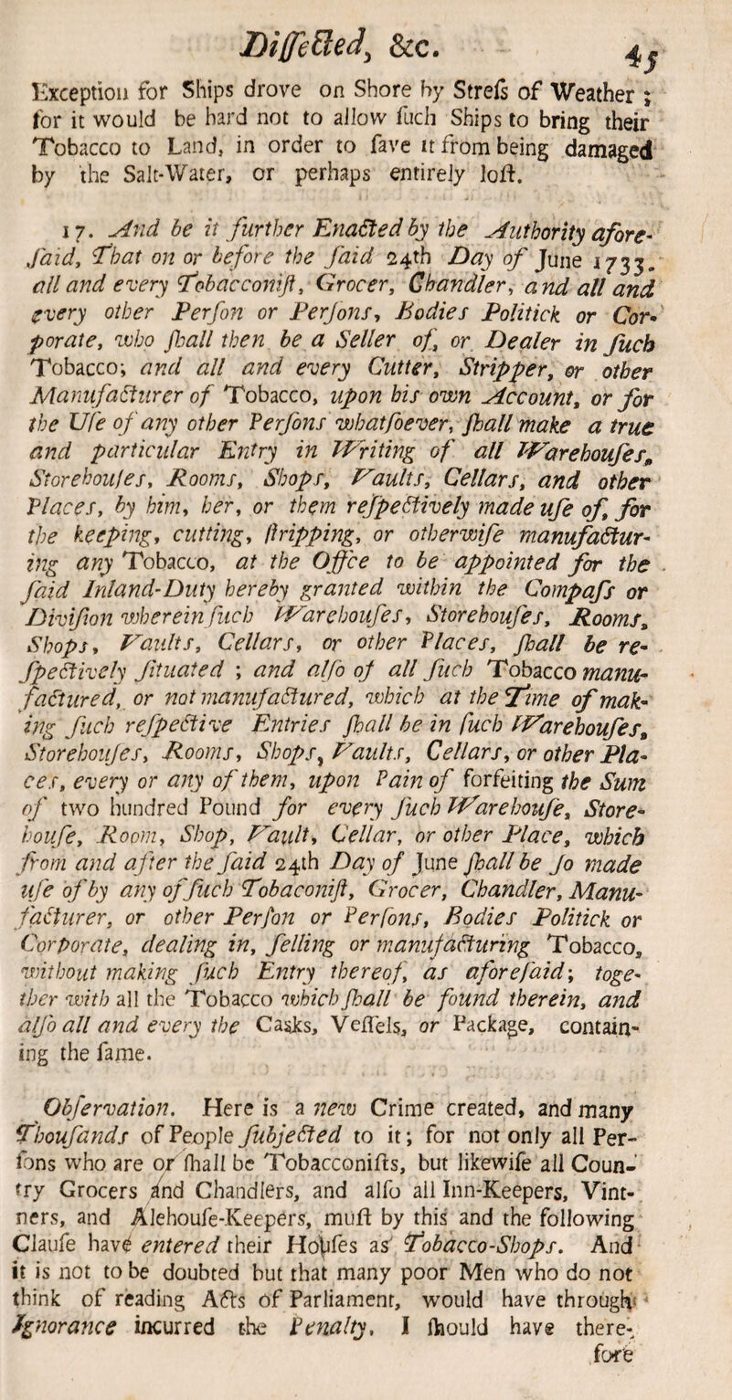 Kxceptioii for Ships drove on Shore by Streis of Weather ; for it would be hard not to allow fucli Ships to bring their Tobacco to Land, in order to fave it from being damaged by the Salt-Water, or perhaps entirely loft. 17. ^nd be it further Enacted by the Authority afore- faid. That on or before the faid 24th Day of June 1733. all and every Tobacconiji, Grocer, Chandler, and all and every other Perfon or Perjons, Bodies Politick or Cor* porate, who fball then be a Seller of, or. Dealer in Jiicb Tobacco; and all and every Cutter, Stripf?er, or other Manufabiurer of Tobacco, upon bis own fkccount, or for the Ufe of any other Perjbns wbatfoever, fhall make a true and particular Entry in Writing of all Warehoufes, Storehoujes, Rooms, Shops, P^aults, Cellars, and other Places, by him, her, or them reffectively made ufe of, for the keeping, cutting, dripping, or otherwife manufactur¬ ing any Tobacco, at the Offce to be appointed for the faid Inland-Duty hereby granted within the Compafs or Divifton wherein fuch 'Warehoufes, Storehoufes, Rooms, Shops, Vaults, Cellars, or other Places, Jhall be re- fpeCtively fituated ; and alfo of all fuch Tobacco manu¬ factured, or not manufactured, which at ihe^ime of mak- 'mg fuch refpeCtive Entries fhall be in fuch Warehoufes, Storehoufes, -Rooms, ShopSy Vaults, Cellars, or other Pla¬ ces, every or any of them, upon Pain of forfeiting the Sum of two hundred Pound for every fuch Warehoufe, Store- houfe. Room, Shop, Vault, Cellar, or other Place, which from and after the faid 24th Day of June fhall be Jo made ufe of by any of fuch Tobaconift, Grocer, Chandler, Manu¬ facturer, or other Perfon or Perfons, Bodies Politick or Corporate, dealing in, felling or manufacturing Tobacco, without making fuch Entry thereof, as afore faid \ toge¬ ther with all the Tobacco which fball be found therein, and alfo all and every the Casks, Veflels, or Package, contain¬ ing the fame. ^ Obfervation, Here is a new Crime created, and many T'boufands of People fubjeCted to it; for not only all Per¬ fons who are or fhall be Tobacconifts, but likewife all Coun¬ try Grocers /nd Chandlers, and alfo all Inn-Keepers, Vint¬ ners, and Alehoufe-Keepers, mufl by this^ and the following Claufe hav^ entered their Houles as' Tobacco-Shops. Aud¬ it is not to be doubted but that many poor Men who do not think of reading Afts of Parliament, would have through* ^ Ignorance incurred the Penalty, I ftiould have there¬ fore
