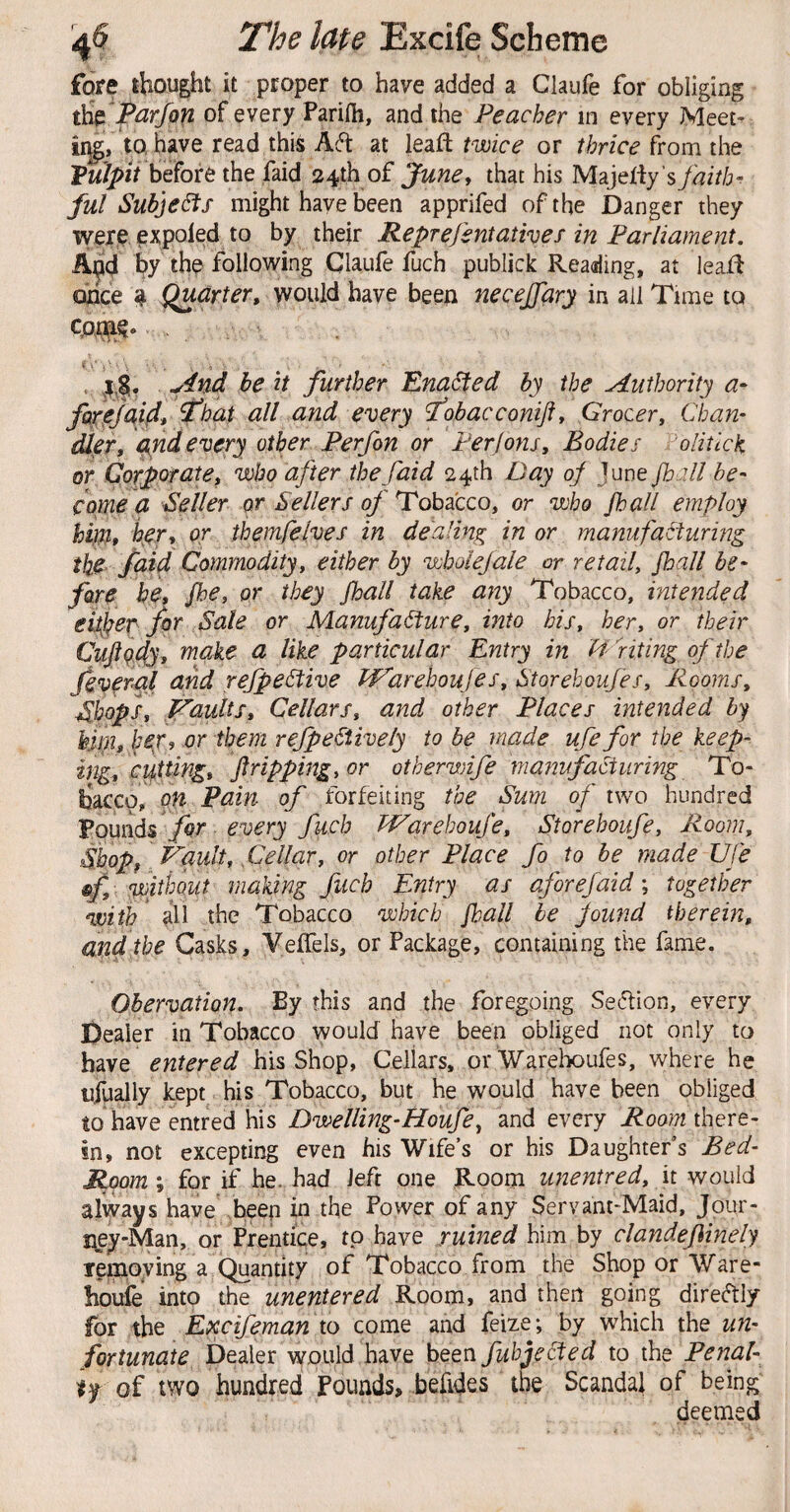 fore thought it proper to have added a Claufe for obliging Parfon of every Parifli, and the Peacher in every Meet- iigj tohave read this at leafl twice or thrice from the Vulpit before the faid 24th of June^ that his Majeliy ’s^i^zV/j- ful Subje6fs might have been apprifed of the Danger they were pxpoled to by their Reprefentatives in Parliament. A^d by the following Claufe fuch publick Reading, at leaR ohce ? Quarter^ would have been necejjary in all Tune to , 4,|, belt further Enacted by the Authority a- fai'ejaifir Phat all and every fobacconiji^ Grocer, Chan¬ dler, and every other Perfon or Perjons, Bodies olitlck or Corporate, who after the faid 24th Day oj June Jhall he- come a Seller or Sellers of Tobacco, or who /hall employ hm* hjer, or themfelves in dealing in or manufacturing ihe^ faid Commodity, either by whole]ale or retail, jhall be¬ fore be* Jhe, or they Jhall take any Tobacco, intended eitj^er for Sale or Manufacture, into his, her, or their Cujiqy^, make a like particular Entry in fifiting of the fever-al and refpeCtive Pf^arehoujes, Storehoufes, Rooms, Shops, Vaults, Cellars, and other Places intended by hjip, l^eVi or them refpeCiively to be made ufefor the keep¬ ing, cif ting, /tripping, or otherwife manufacturing To¬ bacco, nw of forfeiting the Sum of two hundred Pounds for every fuch IVarehoufe, Storehoufe, Room, Shopf Vault, Cellar, or other Place fo to be made UJe , without making fuch Entry as aforefaid y together with the Tobacco which /ball he jound therein, and the Casks, Veffels, or Package, containing the fame. Ohervation, By this and the foregoing Se(5tion, every Dealer in Tobacco would have been obliged not only to have entered his Shop, Cellars, or Warelx>ufes, where he ufually kept his Tobacco, but he would have been obliged to have entred his Dwelling-Houfe^ and every Roomihexe- in, not excepting even his Wife’s or bis Daughter’s Bed- Room', for if he. had left one Room unentred, \x would always have beep in the Power of any Servant-Maid, Jour- i^ey-Man, or Prentice, to have ruined him by clandefinely Temoying a Quantity of Tobacco from the Shop or Ware- houie into the unentered Room, and then going direftly for the Excifeman to come and feize; by which the un¬ fortunate Dealer would have been fuhjected to the Penal- if of two hundred Pounds, befides the Scanda} of being deemed