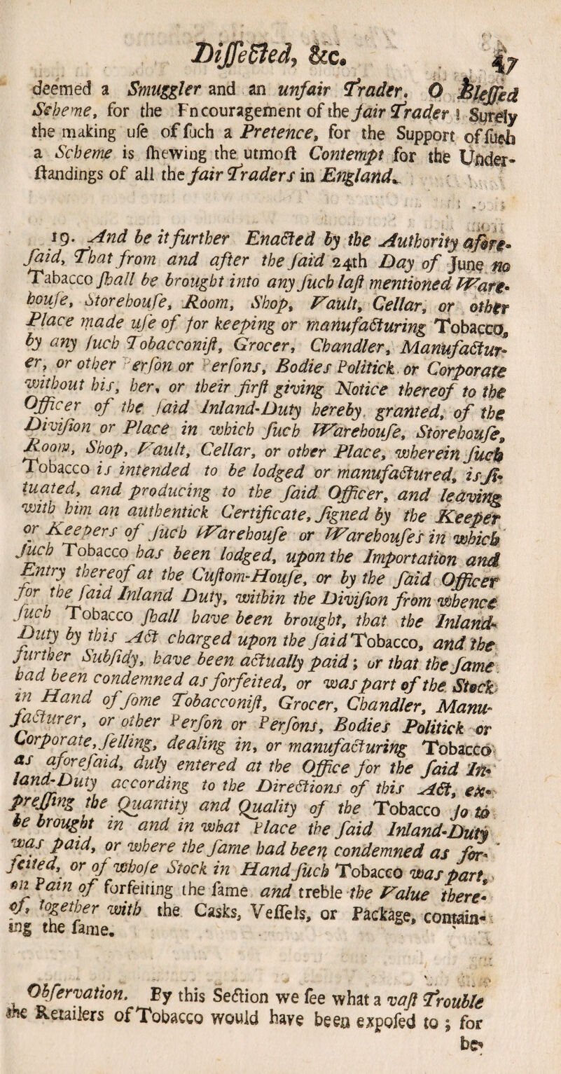 Diffedied, See. deemed a Smuggler and an unfair ^rader, 0 hlefjed Scheme, for the Fncouragement of ihey^fr rSurdy the milking ufe of fuch a Pretence, for the Support of fueh a Scheme is (hewing the utmoft Contempt for the Uiider* l^andings of all the/air traders in England,^ And he it further Enadted by the Authority ajin^ faid. That from and after the/aid 24ih E>ay of }\^nQ fio Tabaccoy^^// be brought into any fuchlaji mentioned Ware^ boufe, 6torehoufe, Room, Shop, P^ault, Cellar, or other Place made ufe of for keeping or manufacturing Tobacco, by any fuch Tobacconift, Grocer, Chandler, Manufactur¬ er, or other erfon or ^erfons. Bodies Mitick. or Corporate without his, her, or their firft giving Notice thereof to the Officer of the. faid Inland-Duty hereby, granted, of the Divifion or Place in which fuch tP^arehoufe, Storehoufe^ Room, Shop, f^ault. Cellar, or other Place, wherein Juei$ Tobacco is intended to be lodged or manufactured, isjl* tuated, and producing to the faid Officer, and leaving with him an authentick Certificate, fgned by the Keeper or Keepers of fuch PTarehoufe or Warehoufes in which Juch Tobacco has been lodged, upon the Importation and Entry thereof at the Cujtom-Houfe, or by the faid Officer jor the faid Inland Duty, within the Divifion from whence Jwj Tobacco fball have been brought, that the Inland^ ■Duty by this ACt charged upon theTobacco, and the jurther Subfidy, have been aaually paid; or that the fame bad^en condemned as forfeited, or was part of the Stocks tn Hand of fame fobacconijt. Grocer, Chandler, Manu- jatturer, or other rerfon or Perfons, Bodies Politick or Corporate, felling, dealing in, or manufa^uring Tobacco^ as a/^efaid, duly entered at the Office for the faid In* land-Duty according to the Dire^ions of this ACt, ek* prejjtng the Quantity and Quality of the Tobacco jo td be brought in and in what tlace the faid Inland-DuH was paid, or where the fame had been condemned as for- ' jetted, or oj wbofe Stock in Hand fuch Tobacco was part > Pain of forfeiting the fame and treble the Rvalue there- ej, together with the Casks, VelTels, or Package, contain- tng the fame. Obfervation, Ey this Seaion we fee what a vaft trouble m Retailers of Tobacco would have been expofed to ; for bc^