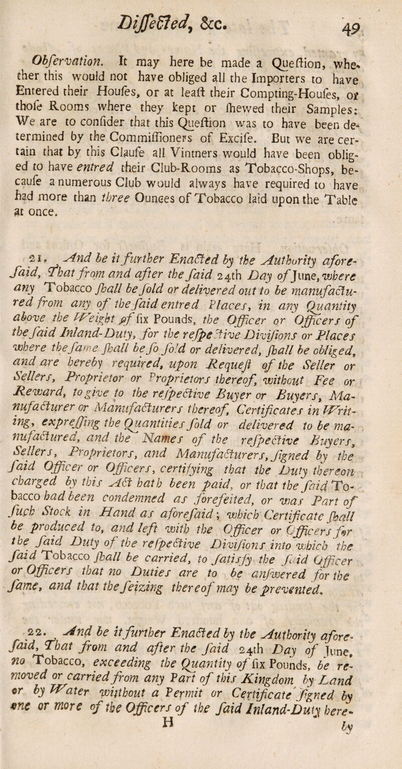 45* Obfermtion. It may here be made a Queftion, whe* ther this would not have obliged all the Importers to have Entered their Houfes, or at leaft their Compting-Houfes, ot thofe Rooms where they kept or Ihewed their Samples: We are to confider that this C^eflion was to have been de¬ termined by the Commiffioners of Excife. But we are cer¬ tain that by this Claufe all Vintners would have been oblig¬ ed to have entred their Club-Rooms as Tobacco-Shops, be- caufe a numerous Club would always have required to have had more than three Ounces of Tobacco laid upon the Table at once. 21, ^nd he it further Ena^ed by the Authority afore- Said, That from and after the faid 24th Day of]mQ,vjhere ajiy Tobacco /ball be fold or delivered out to be manufactu- red from any of the faid entred Flaces^ in any Quantity above the W'eifnt ^f fix Pounds, the Officer or Officers of the faid Inland-Duty ^ for the r efpe stive Divifons or Places where the fame fall be fo fold or delivered, fall be obliged, and are hereby required, upon Mequeji of the Seller or Sellers, Proprietor or ^Proprietors thereof, without Fee or Reward, to give f the refpeltive Duyer or Dwyers, A4a- nufadfurer or M.anufa6turers thereof Certificates in Writ^ ing, expr effing the Quantities fold or delivered to be ma¬ nufactured, and the Names of the reffective Fuyers, Sellers, Proprietors, and Manufacturers, figned by the faid Officer or Officers, certifying that the Duty thereon charged by this Act hath been paid, or that the faid To¬ bacco had been condemned as forefeited, or was Part of fiich Stock in Hand as a for efaid', which Certificate fall be produced to, and left with the Officer or Officers fr ihe^ faid Duty of the re fpeCtive Divifions into which the faid Tobacco fall be carried, to Satisfy the faid Officer or Officers that no Duties are to be anjwered for the fame, and that the feizing thereof may be prevented. 22. And be it further EnaBedby the Authority afore- faid. That from and after the faid 24th Day of June. no Tobacco, exceeding the Quantity of bn Pounds, be re¬ moved or carried from any Part of this Kingdom by-Land er by Water without a Permit or Certificate figned bs ^ne or more of the Officers of the faid Inland-Duty here-