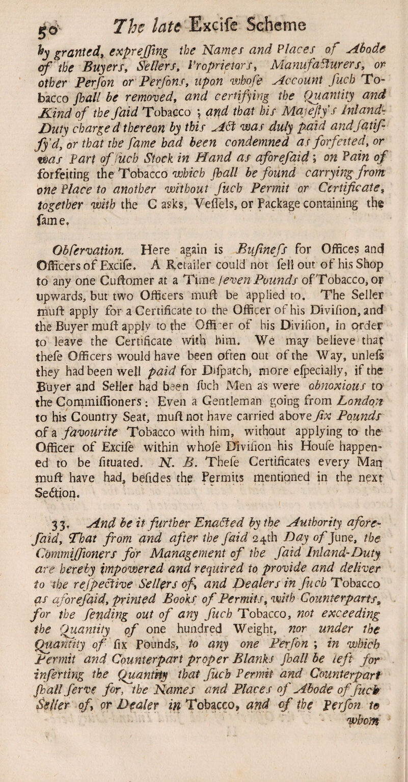s° hy granted^ expreffing the Names and Places of Abode of the Buyers, Sellers, Proprietors, Manufacturers, or other Perfon or' Perfons, upon whofe Account fuch To¬ bacco fhall be removed, and certifying the Quantity and Kind of thefaid Tobacco \ and that bis MajeJty’s Inland- Duty charged thereon by this Act was duly paid andjdtif fyd,or that the fame had been condemned as forfeited, or was Fart of fuch Stock in Hand as aforefaid; on Fain of forfeiting the Tobacco jhall be found carrying from one Place to another without fuch Permit or Certificate, together with the C asks, Veflels, or Package containing the fame. Obfermtion. Here again is Bufnefs for Offices anej Officers of Excife. A Retailer could not fell out of his Shop to any one CuRomer at a Time jeven Pounds of Tobacco, or upwards, but two Officers muR be applied to. The Seller mufl: apply for a Certificate to the Officer of his Divifion, and the Buyer muld applv to the Officer of his Divifion^ in order to leave the Certificate with him. We may believe thap thefe Officers would have been often out of the W ay, unlels they had been well paid for Difpatch, more elpeciaJly, if the Buyer and Seller had been fuch Men as were obnoxious to' the Conimiffioners; Even a Gentleman going from London to his Country Seat, mufi not have carried above fix Pounds of a favourite Tobacco with him, without applying to the Officer of Excife within whofe Divifion his Houfe happen¬ ed to be fituated. N. B. Thefe Certificates every Man mufl have had, befides the Permus mentioned in the next Sedtion. 33, And be it further EnaSted by the Authority afore¬ faid, 'That from and after the faid Day o/'June, the. Cbmmijftoners for Management of the. faid Inland-Duty are hereby impowered and required to provide and deliver to the refpective Sellers of and Dealers in fuch Tobacco as aforefaid, printed Books of Permits, with Counterparts^ for the fending out of any fich Tobacco, not exceeding the ^Quantity of one hundred Weight, nor under the Quantity 0/ fix Pounds, to any one Perfon ; in which Permit and Counterpart proper Blanks jhall be left for inferting the Quantity that fuch Permit and Counterpart jhall Serve for, the Names and Places oj' Abode of fuck Seiler of, or Dealer Tobacco, and of the perfon to whom