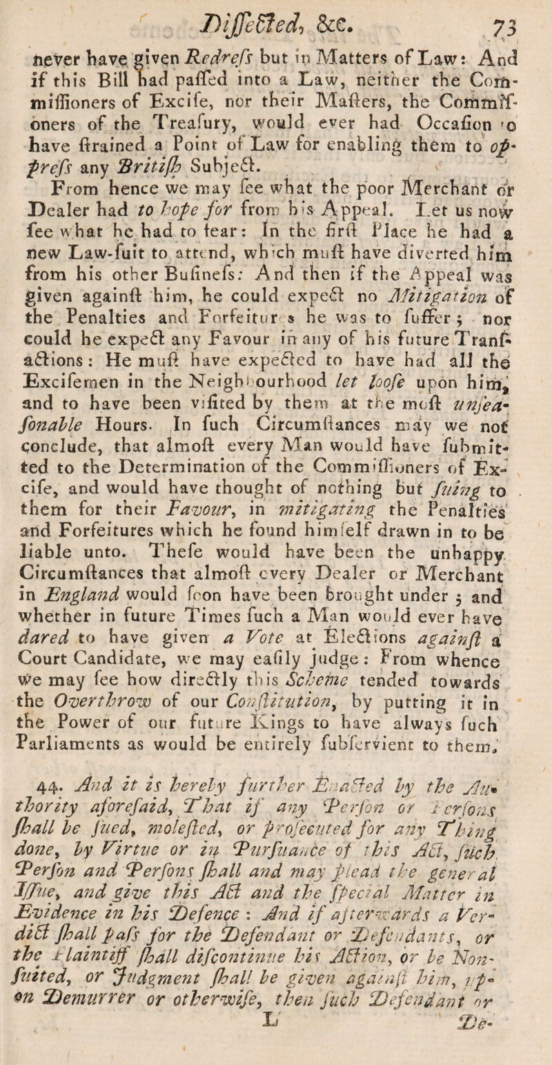 never have given Redrefs but in Matters of Law: And if this Bill had paffed into a Law, neither the Com- miffioners of Excife, nor their Mafiers, the Conbtnff- oners of the Treafury, would ever had Occafion 'o have (trained a Point of Law for enabling them to op' any Subje6L v From hence we may fee what the poor Merchant of Dealer had to hope for from his Appeal. Let us now fee what he had to fear: In the frtf Place he had a new Law-fuit to atte nd, which mufl: have diverted him from his other Budnefs: And then if the dppeal was given againft him, he could expe6f no Alitigation of the Penalties and Forfeitures he was to fuflFer ; nor could he expe6l any Favour in any of his future Tranf^ actions; He mufi have expe£fed to have had all the Excifemen in the Neighs ourhood let loofe upon him, and to have been vifited by them at the rncil: nitjea* fonahle Hours. In fuch Circumllances mjiy we not' conclude, that almoft every Man would have fuhmit- ted to the Determination of the Commiflioners o ( Ex» . cife, and would have thought of nothing but fimig to them for their Famzirj in mitigating the Penalties and Forfeitures which he found hinifelf drawn in to be liable unto. Thefe would have been the unhappy Circumftances that almoft every Dealer or Merchant in ^England would fcon have been brought under 3 and whether in future Times fuch a Man would ever have dared to have given a Vote at EIe£lions againfl d Court Candidate, we may eafily judge: From whence we may fee how direflly this Scheme tended towards the Overthrow of our Co7?ftit‘iitiony by putting it in the Power of our future Kings to have always fuch Parliaments as would be entirely fubfervient to them,’ 44. And it is herely further Enahfed hy the Aii^ thority aforefaid-, T’hat if a^iy Eerfon or i-.cr[ons fhall he fiied^ molefledt or profecuted for an%' F'hing done^ hy Virtue or hi Rtirfuance of this AB^ Jtich. F^erfon and Rerfons Jhall and may plead the general l/riiey and gilje this AB and the fpecial Blatter ifi Evidence in his '^Defence : And if ajtern'ards a Ver^ diSl fhall pahs for the ^Defendant or ^Defendants^ or the ±laintijf fjjall difeontinue his ABion, or he No72' flitted^ or Judgment fhall he giqjeu agat/ifi hi?n^ upi hDemurrer or otherwife, then fuch ^Defendant nr E' *