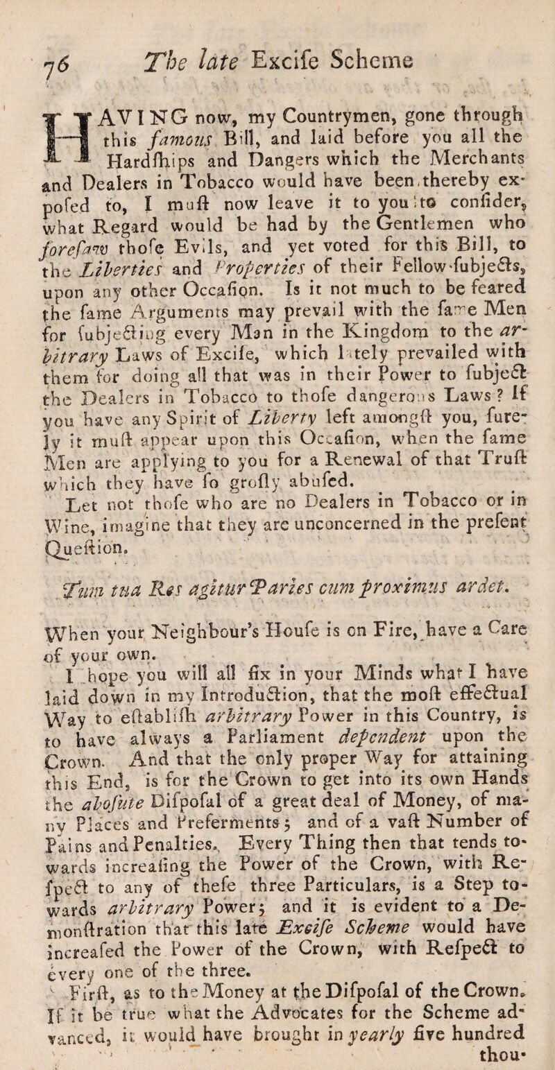 AVING now, my Countrymen, gone through this famous Bill, and laid before you all the Hardfhips and Dangers which the Merchants and Dealers in Tobacco would have been,thereby ex- pofed to, I muft now leave it to you 1 to conlidcr, what Regard would be had by the Gentlemen who forefam thofc Evils, and yet voted for this Bill, to t\\c Lihertks and ^'roperties of their Fellow‘fubje^ts, upon any other Occafign. Is it not much to be feared the fame Arguments may prevail with the far^e Men for fubje6:ii)g every Man in the Kingdom to the ar- hitrary Laws of Excile, which Ltely prevailed with them for doing all that was in their Power to fubje(5I: the Dealers in Tobacco to thofe dangerous Laws? If you have any Spirit of Liberty left amongfl you, fure- ]y it muft appear upon thivS Occafion, when the fame Men are applying to you for a Renewal of that Truft which they have fo grofly abufed. Let not thofe who are no Dealers in Tobacco or in Wine, imagine that they are unconcerned in the prefenf Queition. ^fiim tua Res a$lturTarles cum froxmtis ardet. When your Neighbour’s Houfe is on Fire, have a Care of your owm. 1 hope you will all hx in your Minds what I have laid down in my Introduction, that the moft effectual Way to eftablirti arbitrary Power in this Country, is to have always a Parliament dependent upon the Crown. And that the only proper Way for attaining this End, is for the Crown to get into its own Hands the abofiite Difpofal of a great deal of Money, of ma- nv Places and Preferments, and of a vaft Number of Pains and Penalties.. Every Thing then that tends to¬ wards increaiing the Power of the Crown, with Re- fpc6I to any of thefe three Particulars, is a Step to¬ wards arbitrary and it is evident to a De- mondration that this late Bxeife Scheme would have increafed the Power of the Crown, with Refpe^I to every one of the three. Firft, as to the Money at the Difpofal of the Crown. If it be true what the Advocates for the Scheme ad¬ vanced, it would have brought m yearly five hundred thou-