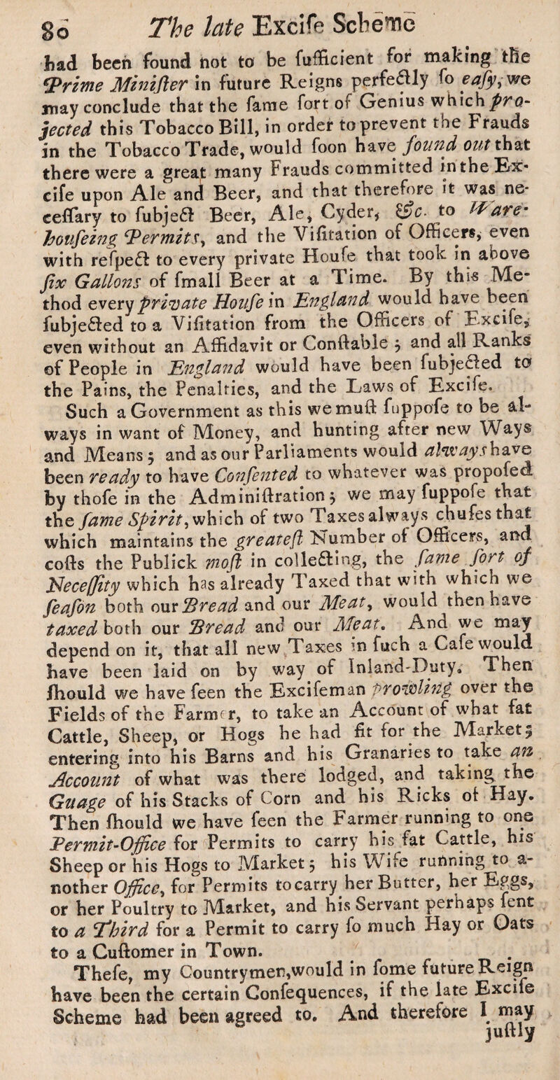 had been found not to be fufficient for making tBe ^riftie Miniflev In future Reigns perfe^ly fo eafy,vfG may conclude that the fame fort of Genius which jeaed this Tobacco Bill, in order to prevent the Frauds in the Tobacco Trade, would foon foi/Tid out tho^t there were a great many Frauds committed in the Ex- cife upon Ale and Beer, and that therefore it was ne* ceflary to fubje61 Beer, Ale, Cyder^ ^c- to J^dTe’’ hoiifezng ^ertnits^ and the Vifitation of Officers, even with refpe^f to every private Houfe that took in above fix Gallons of fmall Beer at a Time. By this Me¬ thod private Houfein England w'ould have been fubje£fed to a Vifitation from the Officers of Excife, even without an Affidavit or Conftable , and all Ranks of People in England would have been fubje^ed to the Pains, the Penalties, and the Laws of Excife. Such a Government as this wemuft fuppofe to be al¬ ways in want of Money, and hunting after new Ways and Means 5 and as our Parliaments would al^'aysha.vG been ready to have Confented to whatever was propofed by thofe in the Adminiftratlon j we may fuppofe that the fame Spirit y^\\\c\i of two Taxes always chufesthat which maintains the greatefi ISTumber ot Officers, cofts the Publick rnojl in colkaing, the fame fort of l^ecefjity which has already Taxed that with which we feafon both oxxxIBread and our Meat^ would then have taxedho\i\\ our Sread and our Meat, And we depend on it, that all new^Taxes m fuch a Cafe would have been laid on by way of Inland-Duty*'^ Then Ihould we have feen the Excife man pro^Mi'fig over the Fields of the Farmfr, to take an Account of what fat Cattle, Sheep, or Hogs he had fit for the Market5 entering into his Barns and his Granaries to take ^ j^ccount of what was there lodged, and taking the Guage of his Stacks of Corn and his Ricks ol Hay. Then fhould we have feen the Farmer running to one Permit-Office for Permits to carry his fat Cattle, his Sheep or his Hogs to Market 5 his Wife running to a- nother Office^ for Permits tocarry her Butter, her Eggs, or her Poultry to Market, and his Servant perhaps fent to a P*hird for a Permit to carry fo much Hay or Oats to a Cufiomer in Town. Thefe, my Countrymen,would in fome future Reign have been the certain Confequences, if the late Excite Scheme had been agreed to. And therefore I may juftly