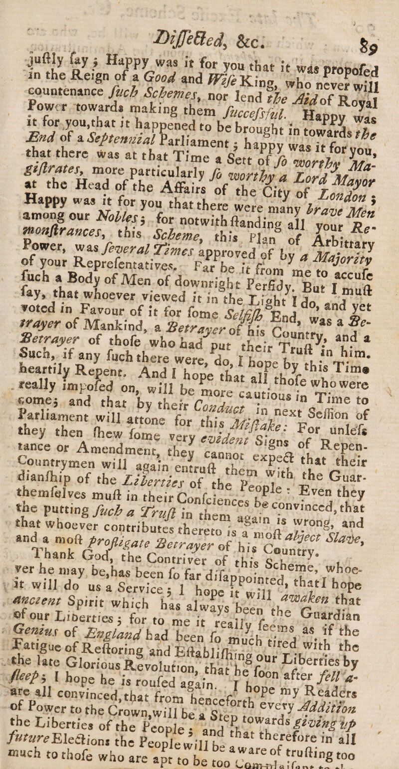 &c. juftly ray j Happy was it for you that it was j in the Reign of a Gj,od and /rir^King, who countenance fuch Schemes, nor lend %p . pow„ It for you,that it happened to be broupht in f End of a Septennial Lrliament j happ; ZTfoZ gi/lrates, more particularTy j iZtl/a at the Head of the Affairs of the Stv of Happy was It for you that there were nJny hZvel^J Among ow Holiesi for notwithftandine all vourie wonftrances, this this Plan® of Power, wasapproved of of your Reprefentatives. Far be it fr«m ^ -^^Jorttv fuch a Bod? of Men of dowmight pfrfidy Lt that whoever vieweci it in the T iakt^T a voted in Favour of it for fome &//?^®End tracer of Mankind, a Setr7yer o fL lit?** * ?■ Eetrayer of thofe who had'^put their Truft * Suen, ,f any fuch there were, do, I hope bv heartily Repent. And 1 hope that alf thT ^ teally impofed on, will be more cautiot £ come5 and that by their 7 Parliament will attone for thif i : .7= S A r' '“i** 4n. ofVe”p“ tance or Amendment, they cannot expeft tLf l Countrymen will again eniuft them S rht d.anlhip of the Lilerties of the P?oJi? themlelves muft in their Confciences bfrn' ® a the nti'mg fuch a Truft in them aLir”'''‘''‘^’ ihat whoever contributes thereto is a a* and a mo^ frofligate Betrayer of his '^oonttZ 1 hank God, the Contriver of this slhT^' ver he niay be,has been fo far difappointed^ It will do us a Service 5 1 hope it wfll ’ *’??* ttnetent Spirit which has always been of our Lioerties 5 for to me it reaib, r ^ Guardian Genius of England hid been fo m Jeh^d^d Fatigue rfRefioring and Ettabli/hina our T thafhe®foon^fr^®T//^^ fleepi I hope he is roufed aglln T bi arc dl convinced that from i ^ Readers of Power to the Crown wTirbe p. Libe„i„ of ,he K‘lo f JZ'.Tf'1'^'^ ‘f /nttwEleclions the People will b- , ‘herefore in all -uch to thofe who are ajt to be