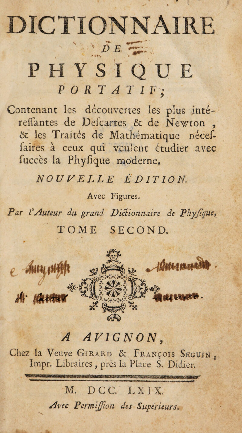 DICTIONNAIRE PHYSIQUE PORTATIF; Contenant les découvertes les plus inté- reliantes de Defcartes & de Newton , & les Traités de Mathématique nécef- laires à ceux qui veulent étudier avec fuccès la Phylique moderne. NOUVELLE Ê DIT 10 N. Avec Figures. Par VAuteur du grand Dictionnaire de PhyJtqüe, TOME SECOND, e éuutfb * fjjtt .friir t/* c*y r* -'/;ï ^ mM'm T& iffl ?f î#ï l^r ^ AVIGNON, Chez la Veuve Girard 6c François Seguin 3 Impr. Libraires, près la Place S. Didier. - 1—i .--i ii nr.ri.uii. .—mmmmmmmm r M. D C C. L X 1 X. Avec PermiJJion des Supérieurs.