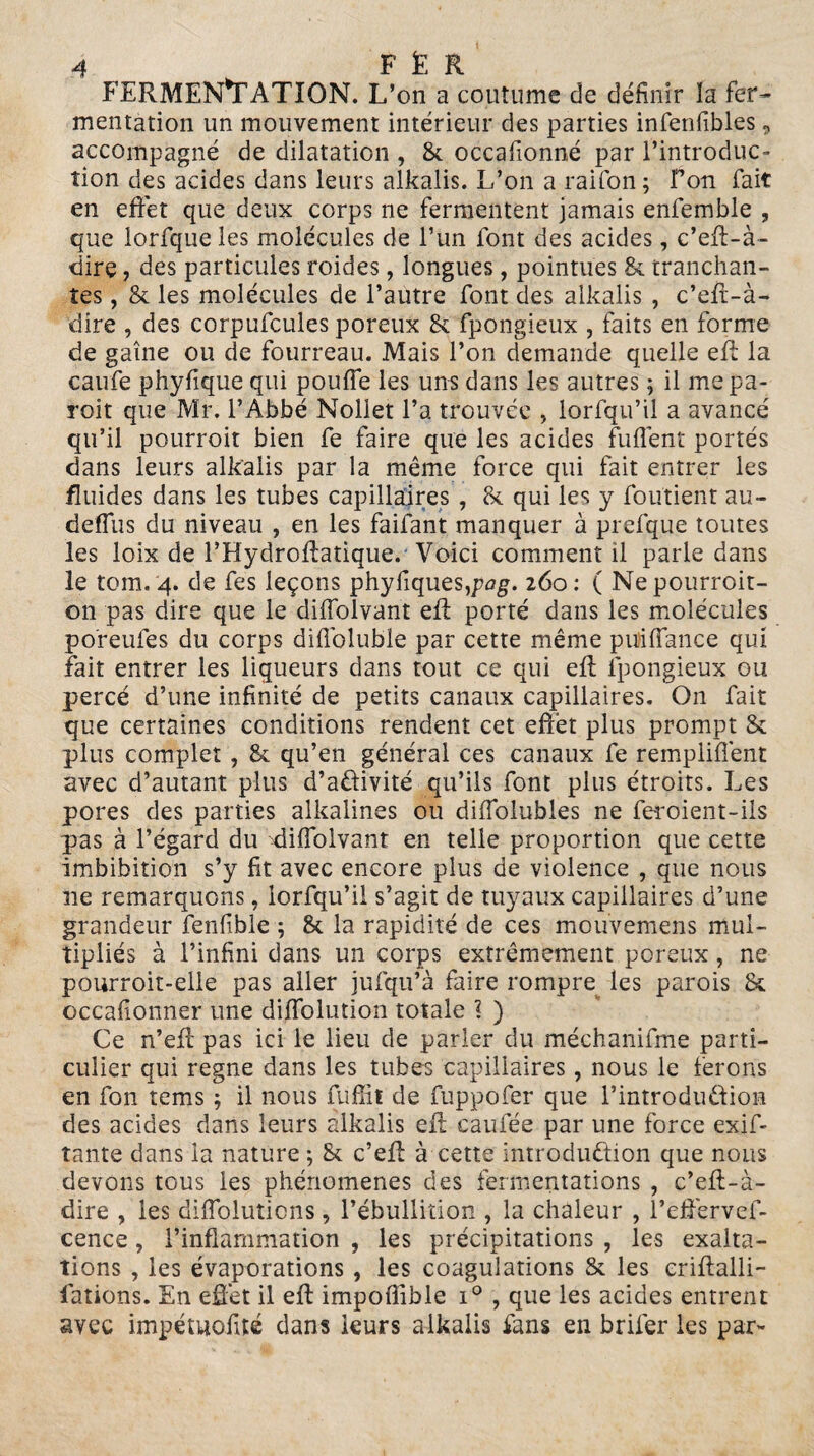 FERMENTATION. L’on a coutume de définir la fer¬ mentation un mouvement intérieur des parties infenfibles, accompagné de dilatation , 8c occafionné par l’introduc¬ tion des acides dans leurs alkalis. L’on a raifon ; Ton fait en effet que deux corps ne fermentent jamais enfemble , que lorfque les molécules de l’un font des acides, c’eft-à- dire, des particules roides, longues, pointues 8c tranchan¬ tes , 8c les molécules de l’autre font des alkalis , c’eft-à- dire , des corpufcules poreux 8c fpongieux , faits en forme de gaine ou de fourreau. Mais l’on demande quelle eft la caufe phyfique qui pouffe les uns dans les autres ; il me pa- roit que Mr. l’Abbé Nollet l’a trouvée , lorfqu’il a avancé qu’il pourroit bien fe faire que les acides fuffent portés dans leurs alkalis par la même force qui fait entrer les fluides dans les tubes capillaires , 8c qui les y foutient au- deffus du niveau , en les faifant manquer à prefque toutes les loix de l’Hydroftatique. Voici comment il parle dans le tom. 4. de fes leçons phyliques,pag. 260: ( Nepourroit- on pas dire que le diffolvant eft porté dans les molécules po'reufes du corps diffoluble par cette même puiffance qui fait entrer les liqueurs dans tout ce qui eft fpongieux ou percé d’une infinité de petits canaux capillaires. On fait que certaines conditions rendent cet effet plus prompt 8c plus complet ? 8c qu’en général ces canaux fe rempliffent avec d’autant plus d’aôivité qu’ils font plus étroits. Les pores des parties alkalines ou diffolubles ne feroient-ils pas à l’égard du diffolvant en telle proportion que cette imbibition s’y fit avec encore plus de violence , que nous ne remarquons, lorfqu’il s’agit de tuyaux capillaires d’une grandeur fenfiblc; 8c la rapidité de ces mouvemens mul¬ tipliés à l’infini dans un corps extrêmement poreux, ne pourroit-elle pas aller jufqu’à faire rompre les parois 8c occafionner une diffolution totale ? ) Ce n’eff pas ici le lieu de parler du méchanifme parti¬ culier qui régné dans les tubes capillaires, nous le ferons en fon tems ; il nous fuffil de fuppofer que l’introduéfion des acides dans leurs alkalis eft caufée par une force exif- tante dans la nature ; 8c c’eff à cette introduction que nous devons tous les phénomènes des fermentations , c’eff-à- dire , les diffoluticns, l’ébullition , la chaleur , l’effervef- cence, l’inflammation , les précipitations , les exalta¬ tions , les évaporations , les coagulations 8c les criftalli- fations. En effet il eft impoffîble i° , que les acides entrent avec impétuofité dans leurs alkalis fans en brifer les par-