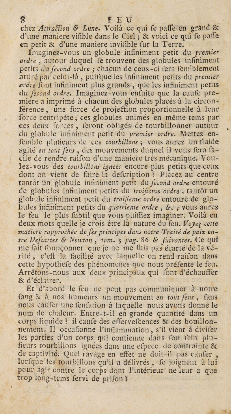 chez Attraction & Lune. Voilà ce qui fe pafïe en grand & d’une maniéré vifible dans le Ciel ; & voici ce qui fe paffe en petit & d’une maniéré inviiible fur la Terre. Imaginez-vous un globule infiniment petit du premier ordre , autour duquel fe trouvent des globules infiniment petits du fécond ordre ; chacun de ceux-ci fera fenliblement attiré par celui-là , puifqueles infiniment petits du premier ordre font infiniment plus grands, que les infiniment petits du fécond ordre. Imaginez-vous enfui te que la caufe pre¬ mière a imprimé à chacun des globules placés à la circon¬ férence , une force de projection proportionnelle à leur force centripète ; ces globules animés en même tems par ces deux forces , feront obligés de tourbillonner autour du globule infiniment petit du premier ordre. Mettez en- femble planeurs de ces tourbillons ; vous aurez un fluide agité en tout fins, des mouvements duquel il vous fera fa¬ cile de rendre raifon d’une maniéré très, mécanique. Vou¬ lez-vous des tourbillons ignées encore plus petits que ceux dont on vient de faire la defcription ? Placez au centre tantôt un globule infiniment petit du fécond ordre entouré de globules infiniment petits du troifeme ordre , tantôt un globule infiniment petit du troifeme ordre entouré de glo¬ bules infiniment petits du quatrième ordre , &c ; vous aurez le feu le plus fubtil que vous publiez imaginer. Voilà en deux mots quelle je crois être la nature du feu. Voye\ cette matière rapprochée de fis principes dans notre Traité de paix en¬ tre Defiartes & Newton , tom. 3 pag. 86 & fuivantes. Ce qui me fait foupçonner que je ne me fuis pas écarté de la vé¬ rité , c’eft la facilité avec laquelle on rend raifon dans cette hypothefe des phénomènes que nous préfente le feu. Arrêtons-nous aux deux principaux qui font d’échauffer & d’éclairer. Et d’abord le feu ne peut pas communiquer à notre fang & à nos humeurs un mouvement en tout fins 7 fans nous caufer une fenfation à laquelle nous avons donné le nom de chaleur. Entre-t-il en grande quantité dans un corps liquide ? il caufe des effervefcences & des bouillon- nemens. Il occafionne l’inflammation, s’il vient à divifer les parties d’un corps qui contienne dans fon fein plu— fleurs tourbillons ignées dans une efpece de contrainte & de captivité. Quel ravage en effet ne doit-il pas caufer , lorfque les tourbillons qu’il a délivrés, fe joignent à lui pour agir contre le corps dont l’intérieur ne leur a que trop long-tems fervi de prifon ?