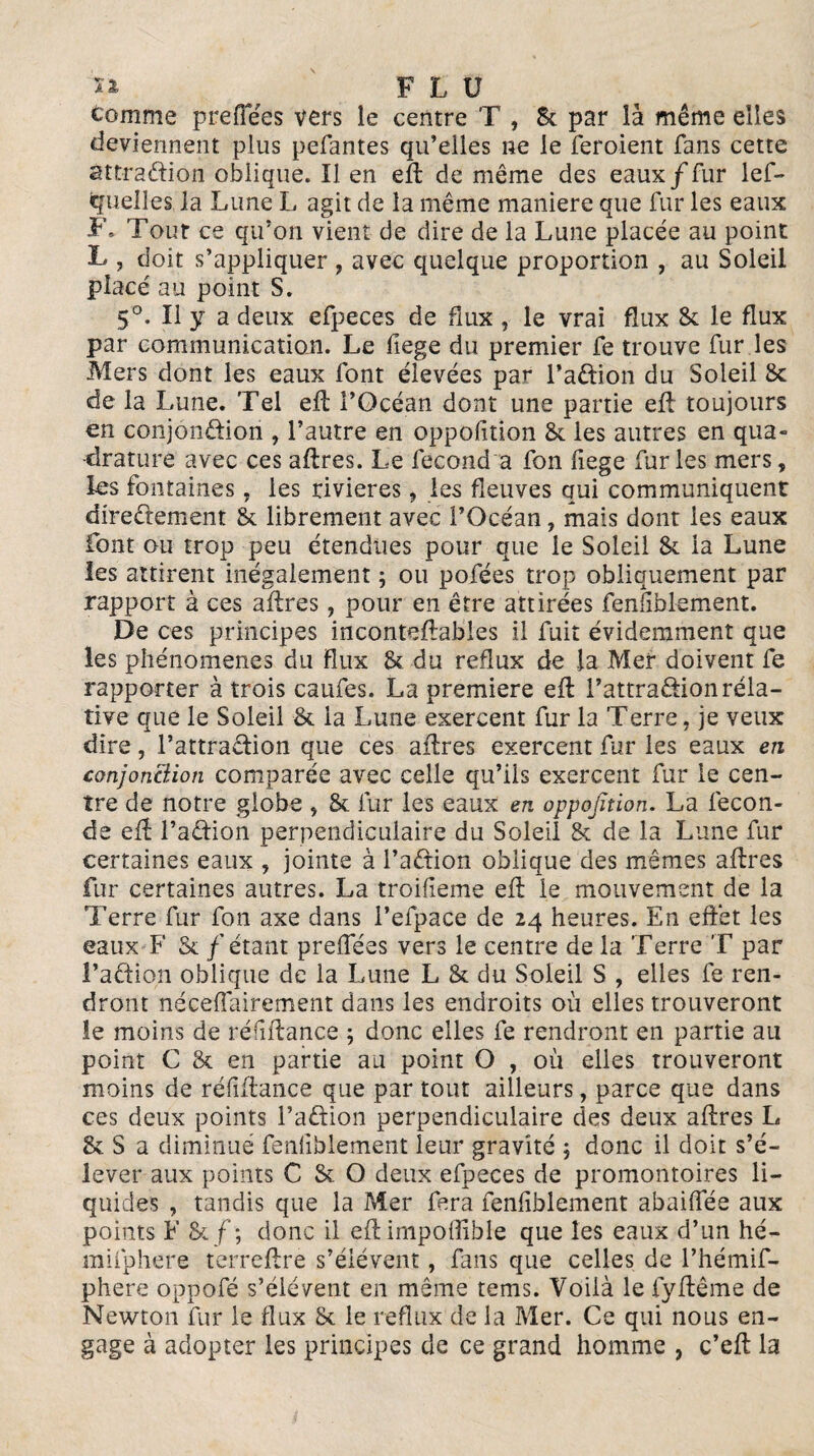 tomme prefTées vers le centre T , Sc par là même elles deviennent plus pefantes qu’elles ne le feroient fans cette attraction oblique. Il en eft de même des eaux/fur lef- quelles la Lune L agit de la même maniéré que fur les eaux F» Tout ce qu’on vient de dire de la Lune placée au point L , doit s’appliquer , avec quelque proportion , au Soleil placé au point S. 5°. Il y a deux efpeces de flux , le vrai flux 8c le flux par communication. Le fiege du premier fe trouve fur les Mers dont les eaux font élevées par l’aCtioii du Soleil 8c de la Lune. Tel eft l’Océan dont une partie eft toujours en conjonction , l’autre en oppofition Sc les autres en qua¬ drature avec ces aftres. Le fécond a fon fiege furies mers, les fontaines, les rivières, les fleuves qui communiquent directement 8c librement avec l’Océan, mais dont les eaux font ou trop peu étendues pour que le Soleil 8c la Lune les attirent inégalement ; ou pofées trop obliquement par rapport à ces affres, pour en être attirées fenliblement. De ces principes inconteffabies il fuit évidemment que les phénomènes du flux 8c du reflux de la Mer doivent fe rapporter à trois caufes. La première eft l’attraCtionrela¬ tive que le Soleil 8c la Lune exercent fur la Terre, je veux dire, l’attraCtion que ces aftres exercent fur les eaux en conjonction comparée avec celle qu’ils exercent fur le cen¬ tre de notre globe , 8c fur les eaux en oppojïtion. La fécon¬ dé eft l’aCtion perpendiculaire du Soleil 8c de la Lune fur certaines eaux , jointe à l’a&ion oblique des mêmes aftres fur certaines autres. La troilieme eft le mouvement de la Terre fur fon axe dans l’efpace de 24 heures. En effet les eaux F Sc / étant prefTées vers le centre de la Terre T par l’aCtion oblique de la Lune L 8c du Soleil S , elles fe ren¬ dront nécessairement dans les endroits où elles trouveront îe moins de réfiftance ; donc elles fe rendront en partie au point C 8c en partie au point O , où elles trouveront moins de réfiftance que par tout ailleurs, parce que dans ces deux points l’aCtion perpendiculaire des deux aftres L 8c S a diminué fenfiblement leur gravité ; donc il doit s’é¬ lever aux points C Sc O deux efpeces de promontoires li¬ quides , tandis que la Mer fera fenfiblement abaiffée aux points F 8c f ; donc il eft impoffible que les eaux d’un hé- mifphere terreftre s’élèvent, fans que celles de l’hémif- phere oppofé s’élèvent en même tems. Voilà le fyftême de Newton fur le flux 8c le reflux de la Mer. Ce qui nous en¬ gage à adopter les principes de ce grand homme , c’eft la