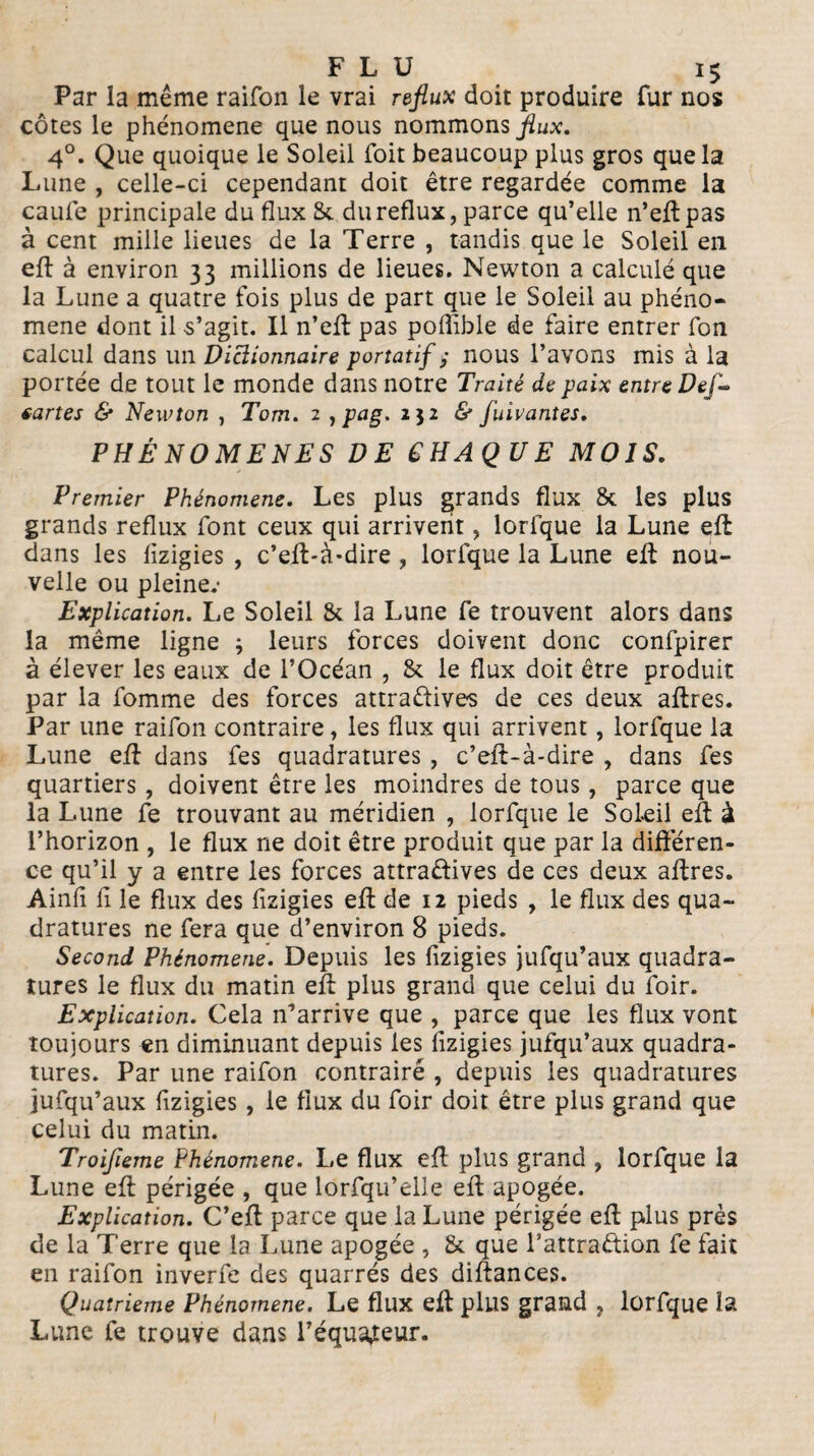 Par la même raifon le vrai reflux doit produire fur nos côtes le phénomène que nous nommons flux. 4°. Que quoique le Soleil Toit beaucoup plus gros que la Lune , celle-ci cependant doit être regardée comme la caule principale du flux St du reflux, parce qu’elle n’eft pas à cent mille lieues de la Terre , tandis que le Soleil en efl à environ 33 millions de lieues. Newton a calculé que la Lune a quatre fois plus de part que le Soleil au phéno¬ mène dont il s’agit. Il n’efl pas poflible de faire entrer fon calcul dans un Dictionnaire portatif >• nous l’avons mis à la portée de tout le monde dans notre Traité de paix entre Def- eartes & Newton , Tom. 2 , pag. 1^2 & fuivantes. PHÉNOMÈNES DE CHAQUE MOIS. Premier Phénomène. Les plus grands flux & les plus grands reflux font ceux qui arrivent, lorfque la Lune efl dans les lizigies , c’eft-à-dire, lorfque la Lune efl nou¬ velle ou pleine.- Explication. Le Soleil & la Lune fe trouvent alors dans la même ligne ; leurs forces doivent donc confpirer à élever les eaux de l’Océan , & le flux doit être produit par la fomme des forces attraCtive-s de ces deux affres. Par une raifon contraire, les flux qui arrivent , lorfque la Lune efl dans fes quadratures , c’eft-à-dire , dans fes quartiers, doivent être les moindres de tous, parce que la Lune fe trouvant au méridien , lorfque le Soleil efl: à l’horizon , le flux ne doit être produit que par la différen¬ ce qu’il y a entre les forces attractives de ces deux aflres. Ainfl fl le flux des lizigies efl de 12 pieds , le flux des qua¬ dratures ne fera que d’environ 8 pieds. Second Phénomène. Depuis les fizigies jufqu’aux quadra¬ tures le flux du matin efl plus grand que celui du foir. Explication. Cela n’arrive que , parce que les flux vont toujours en diminuant depuis les fizigies jufqu’aux quadra¬ tures. Par une raifon contraire , depuis les quadratures jufqu’aux fizigies, le flux du foir doit être plus grand que celui du matin. Troifleme Phénomène. Le flux efl plus grand , lorfque la Lune efl périgée , que lorfqu’elle efl apogée. Explication. C’efl parce que la Lune périgée efl plus près de la Terre que la Lune apogée , & que Tattraètion fe fait en raifon inverfe des quarrés des diftances. Quatrième Phénomène. Le flux efl plus grand ? lorfque la Lune fe trouve dans l’équateur.