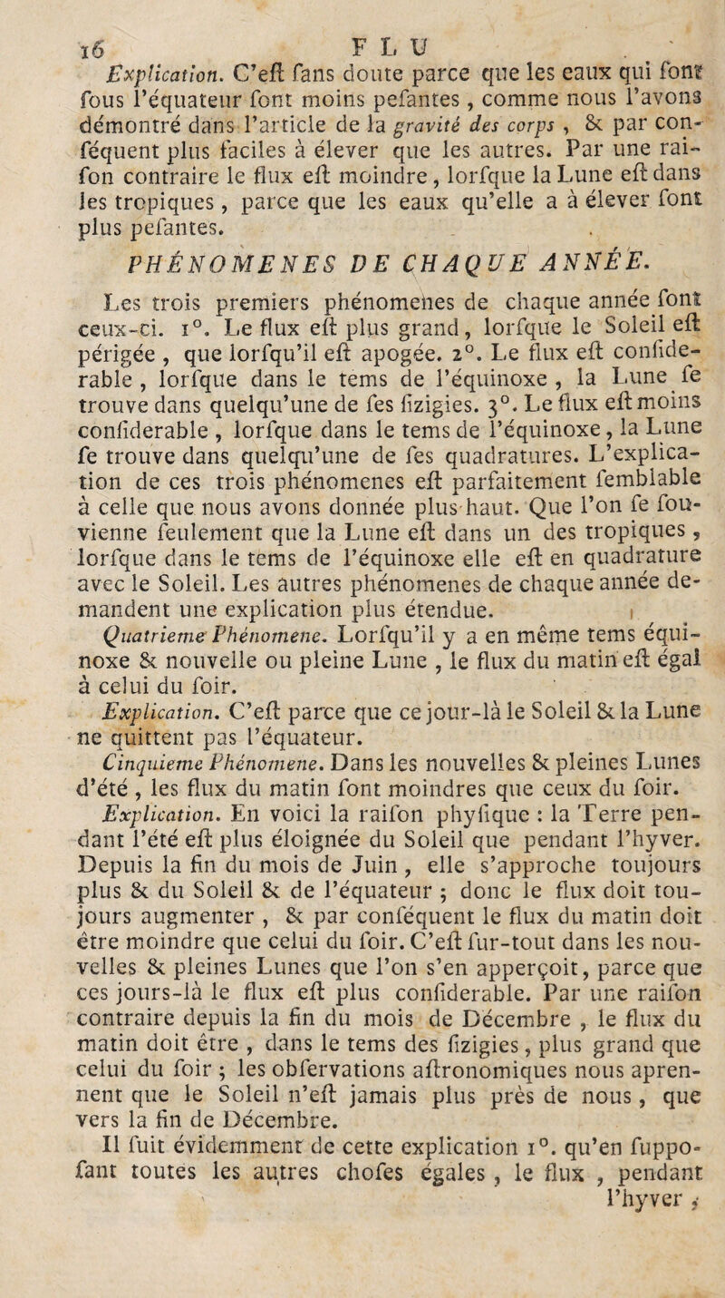 ï6 F L U . t ‘ Explication. G’efl fans doute parce que les eaux qui fon? fous l’équateur font moins pefantes, comme nous l’avons démontré dans l’article de la gravité des corps , 8c par con- féquent plus faciles à élever que les autres. Par une rai- fon contraire le flux ell moindre , lorfque la Lune eft dans les tropiques, parce que les eaux qu’elle a à élever font plus pefantes. PHÉNOMÈNES DE CHAQUE ANNÉE. Les trois premiers phénomènes de chaque année font ceux-ci. i°. Le flux eft plus grand, lorfque le Soleil eft périgée , que lorfqu’il eft apogée. 2°. Le flux eft confide- rable , lorfque dans le tems de l’équinoxe, la Lune fe trouve dans quelqu’une de fes lizigies. 30. Le flux eft moins confiderable , lorfque dans le tems de l’équinoxe, la Lune fe trouve dans quelqu’une de fes quadratures. L’explica¬ tion de ces trois phénomènes eft parfaitement fembiable à celle que nous avons donnée plus haut. Que l’on fe fou- vienne feulement que la Lune elt dans un des tropiques, lorfque dans le tems de l’équinoxe elle eft en quadrature avec le Soleil. Les autres phénomènes de chaque année de¬ mandent une explication plus étendue. Quatrième Phénomène. Lorfqu’il y a en même tems équi¬ noxe 8c nouvelle ou pleine Lune , le flux du matin eft égal à celui du foir. Explication. C’eft parce que ce jour-là le Soleil 8c la Lune ne quittent pas l’équateur. Cinquième Phénomène. Dans les nouvelles 8c pleines Lunes d’été , les flux du matin font moindres que ceux du foir. Explication. En voici la railon phyfique : la Terre pen¬ dant l’été eft plus éloignée du Soleil que pendant l’hyver. Depuis la fin du mois de Juin , elle s’approche toujours plus 8c du Soleil 8c de l’équateur ; donc le flux doit tou¬ jours augmenter , 8c par conféquent le flux du matin doit être moindre que celui du foir. C’elt fur-tout dans les nou¬ velles 8c pleines Lunes que l’on s’en apperçoit, parce que ces jours-là le flux eft plus confiderable. Par une railon contraire depuis la fin du mois de Décembre , le flux du matin doit être , dans le tems des fizigies, plus grand que celui du foir ; les obfervations agronomiques nous apren- nent que le Soleil n’eft jamais plus près de nous, que vers la fin de Décembre. Il fuit évidemment de cette explication i°. qu’en fuppo» fant toutes les autres chofes égales ? le flux , pendant l’hyver ,■