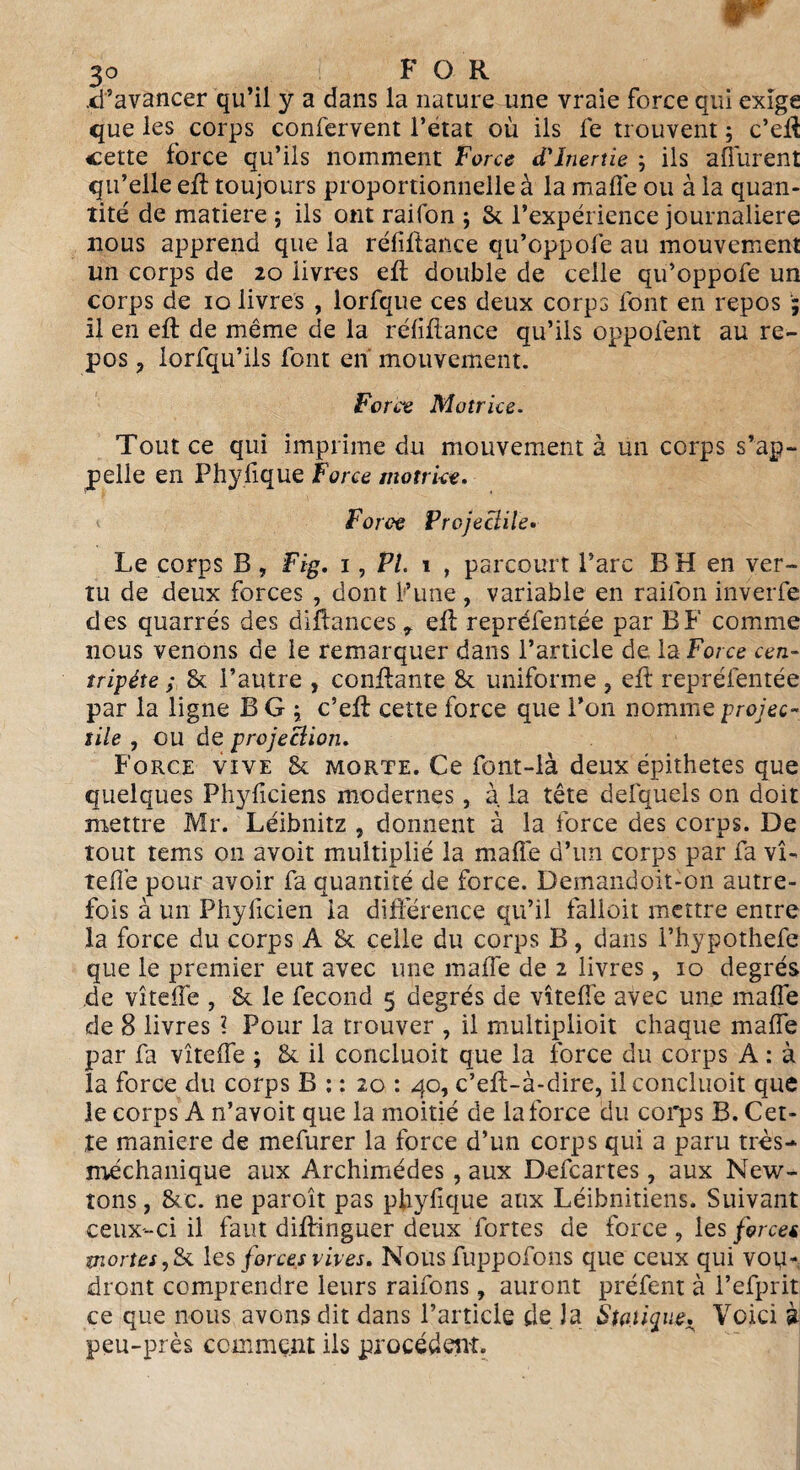 .d’avancer qu’il y a dans la nature une vraie force qui exige que les corps confervent l’etat où ils fe trouvent ; c’eff cette force qu’ils nomment Force d'inertie ; ils afférent qu’elle eff toujours proportionnelle à la malle ou à la quan¬ tité de matière ; ils ont raifon ; & l’expérience journalière nous apprend que la réfiffance qu’oppofe au mouvement un corps de 20 livres eff double de celle qu’oppofe un corps de 10 livres , lorfque ces deux corps font en repos ; il en eft de même de la réfiffance qu’ils oppofent au re¬ pos , lorfqu’ils font en mouvement. Force Motrice. Tout ce qui imprime du mouvement à un corps s’ap¬ pelle en Phyfique Force motrice. Force Projectile• Le corps B, Fig. 1, PL 1 , parcourt l’arc B H en ver¬ tu de deux forces , dont l’une , variable en raifon inverfe des quarrés des diffances efb repréfentée par B F comme nous venons de le remarquer dans l’article de la Force cen¬ tripète ; & l’autre , confiante & uniforme ? eff repréfentée par la ligne B G ; c’eft cette force que l’on nomme projec¬ tile , ou de projection. Force vive & morte. Ce font-là deux épithetes que quelques Phyficiens modernes, à. la tête defquels on doit mettre Mr. Leibnitz , donnent à la force des corps. De tout tems on avoit multiplié la malle d’un corps par fa vi¬ te fié pour avoir fa quantité de force. Demandoit-on autre¬ fois à un Phyficien la différence qu’il falloir mettre entre la force du corps A & celle du corps B, dans l’hypothefe que le premier eut avec une malle de 2 livres, 10 degrés de vîteffe , & le fécond 5 degrés de vîteffe avec une malle de 8 livres ? Pour la trouver , il rnultiplioit chaque malle par fa vîteffe ; & il concluoit que la force du corps A : à la force du corps B : : 20 : 40, c’eft-à-dire, il concluoit que le corps A n’avoit que la moitié de la force du corps B. Cet¬ te manière de mefurer la force d’un corps qui a paru très- méchanique aux Archimédes, aux Defcartes, aux New¬ tons , &/c. ne paroît pas phyfique aux Léibnitiens. Suivant ceux-ci il faut diftinguer deux fortes de force , les force* mortes ,& les forces vives. Nous fuppofons que ceux qui vou¬ dront comprendre leurs raifons, auront préfent à l’efprit ce que nous avons dit dans l’article de J a Statique. Voici à peu-près comment ils procèdent.