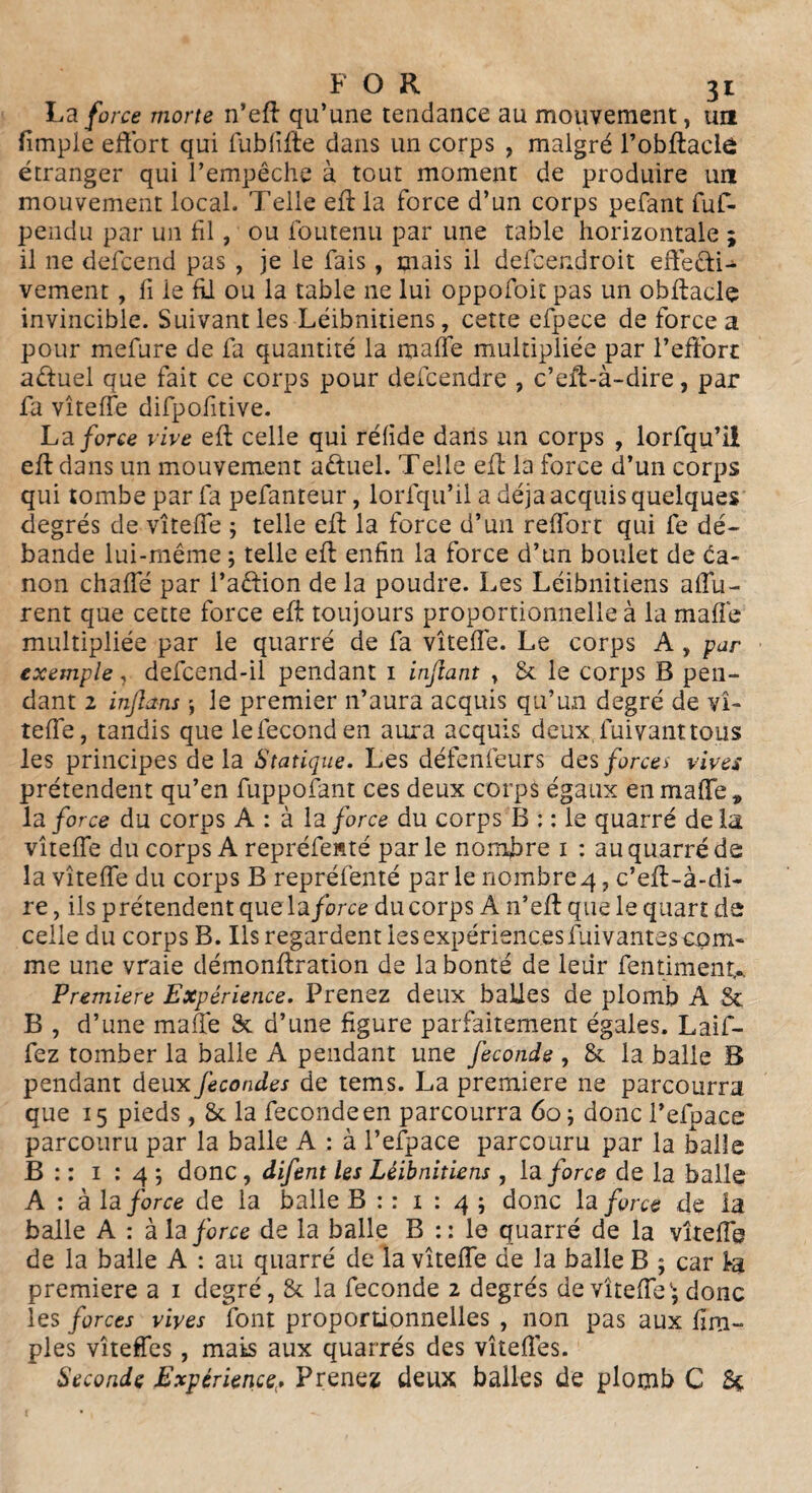 La force morte n’eff qu’une tendance au mouvement, un fimple effort qui fubfifte dans un corps , malgré l’obftaelô étranger qui l’empêche à tout moment de produire un mouvement local. Telle eff la force d’un corps pefant fuf- pendu par un fil, ou foutenu par une table horizontale ; il 11e defcend pas , je le fais, mais il defcendroit eftefti- vement , fi le fil ou la table ne lui oppofoit pas un obffacle invincible. Suivant les Léibnitiens, cette efpece de force a pour mefure de fa quantité la malle multipliée par l’effort aûuel que fait ce corps pour defcendre , c’eff-à-dire, par fa vîteffe difpofitive. La force rive eft celle qui réfide dans un corps , lorfqu’il eff dans un mouvement aêtuel. Telle eff la force d’un corps qui tombe par fa pefanteur, lorfqu’il a déjà acquis quelques degrés de vîteffe 5 telle eff la force d’un reffort qui fe dé¬ bande lui-même ; telle eff enfin la force d’un boulet de ca¬ non chaffé par l’aftion de la poudre. Les Léibnitiens affu- rent que cette force eff toujours proportionnelle à la malle multipliée par le quarré de fa vîteffe. Le corps A , par exemple, defcend-il pendant 1 inftant , 8c le corps B pen¬ dant 2 inflans j le premier 11’aura acquis qu’un degré de vî¬ teffe, tandis que lefeconden aura acquis deux.fuivanttous les principes de la Statique. Les défenfeurs des forces rives prétendent qu’en fuppofant ces deux corps égaux enraalTe, la force du corps A : à la force du corps B : : le quarré delà vîteffe du corps A repréfenté parle nombre 1 : au quarré de la vîteffe du corps B repréfenté par le nombre 4, c’eff-à-di- re, ils prétendent que la force du corps A n’eff que le quart de celle du corps B. Ils regardent les expériences fai vantes com¬ me une vraie démonffration de la bonté de leiir fentimenu Première Expérience. Prenez deux balles de plomb A & B , d’une maffe 8c d’une figure parfaitement égales. Laif- fez tomber la balle A pendant une fécondé , 8c la balle B pendant deux fécondes de tems. La première ne parcourra que 15 pieds, 8c la fecondeen parcourra 60 ; donc l’efpace parcouru par la balle A : à l’efpace parcouru par la balle B : : 1 : 4 9 donc, difent les Léibnitiens, la force de la balle A : à la force de la balle B : : 1 : 4 ; donc la force de la balle A : à la force de la balle B :: le quarré de la vîteffe de la balle A : au quarré de la vîteffe de la balle B 9 car la première a 1 degré, 8c la fécondé 2 degrés de vîteffe'5 donc les forces rives font proportionnelles , non pas aux fim- ples vîteffes, mats aux quarrés des vîtefies. Seconde Expérience> Prenez deux balles de plomb C èç