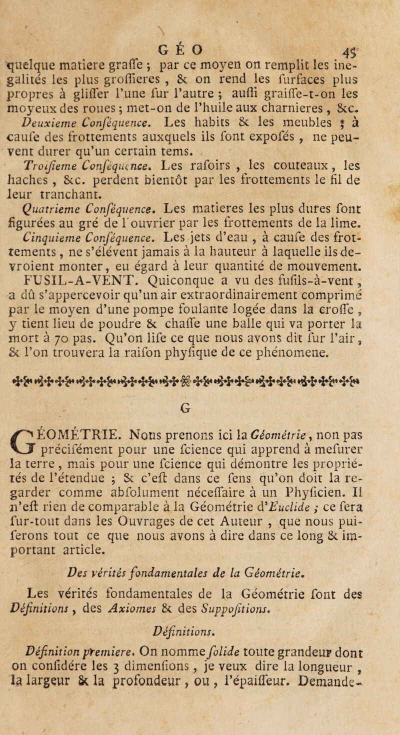 quelque matière graffe ; par ce moyen on remplit les iné¬ galités les plus groflieres , & on rend les lurfaces plus propres à glifler l’une fur l’autre ; aufli graifle-t-on les moyeux des roues ; met-on de l’huile aux charnières, Sec. Deuxieme Conséquence. Les habits St les meubles 5 à caufe des frottements auxquels ils font expofés , ne peu¬ vent durer qu’un certain tems. Troijieme Conféquence. Les rafoirs , les couteaux, les haches , &c. perdent bientôt par les frottements le fil de leur tranchant. Quatrième Conféquence. Les matières les plus dures font figurées au gré de l'ouvrier par les frottements de la lime. Cinquième Conféquence. Les jets d’eau , à caufe des frot¬ tements , ne s’élèvent jamais à la hauteur à laquelle ils de— vroient monter, eu égard à leur quantité de mouvement. FUSIL-A-VENT. Quiconque a vu des fufils-à-vent, a dû s’appercevoir qu’un air extraordinairement comprimé par le moyen d’une pompe foulante logée dans la crofiè , y tient lieu de poudre & chaife une balle qui va porter la mort à 70 pas. Qu’on life ce que nous avons dit fur l’air, St l’on trouvera la raifon phyfique de ce phénomène. *$*%* ^*1* *1* Sv *5*1* >|y>F «FF* G GÉOMÉTRIE. Nous prenons ici la Géométrie, non pas précifément pour une fcience qui apprend à mefurer la terre , mais pour une fcience qui démontre les proprié¬ tés de l’étendue ; St c’eft dans ce fens qu’on doit la re¬ garder comme abfolument nécellaire à un Phyficien. Il n’eft rien de comparable à la Géométrie d'Duclide ; ce fera fur-tout dans les Ouvrages de cet Auteur , que nous pui- ferons tout ce que nous avons à dire dans ce long & im¬ portant article. Des vérités fondamentales de la Géométrie. Les vérités fondamentales de la Géométrie font des Définitions, des Axiomes St des Suppofitions. Définitions. Définition pïemiere. On nomme folide toute grandeur dont on confidére les 3 dimenfions, je veux dire la longueur , la largeur St la profondeur , ou , Pépaifleur. Demande-