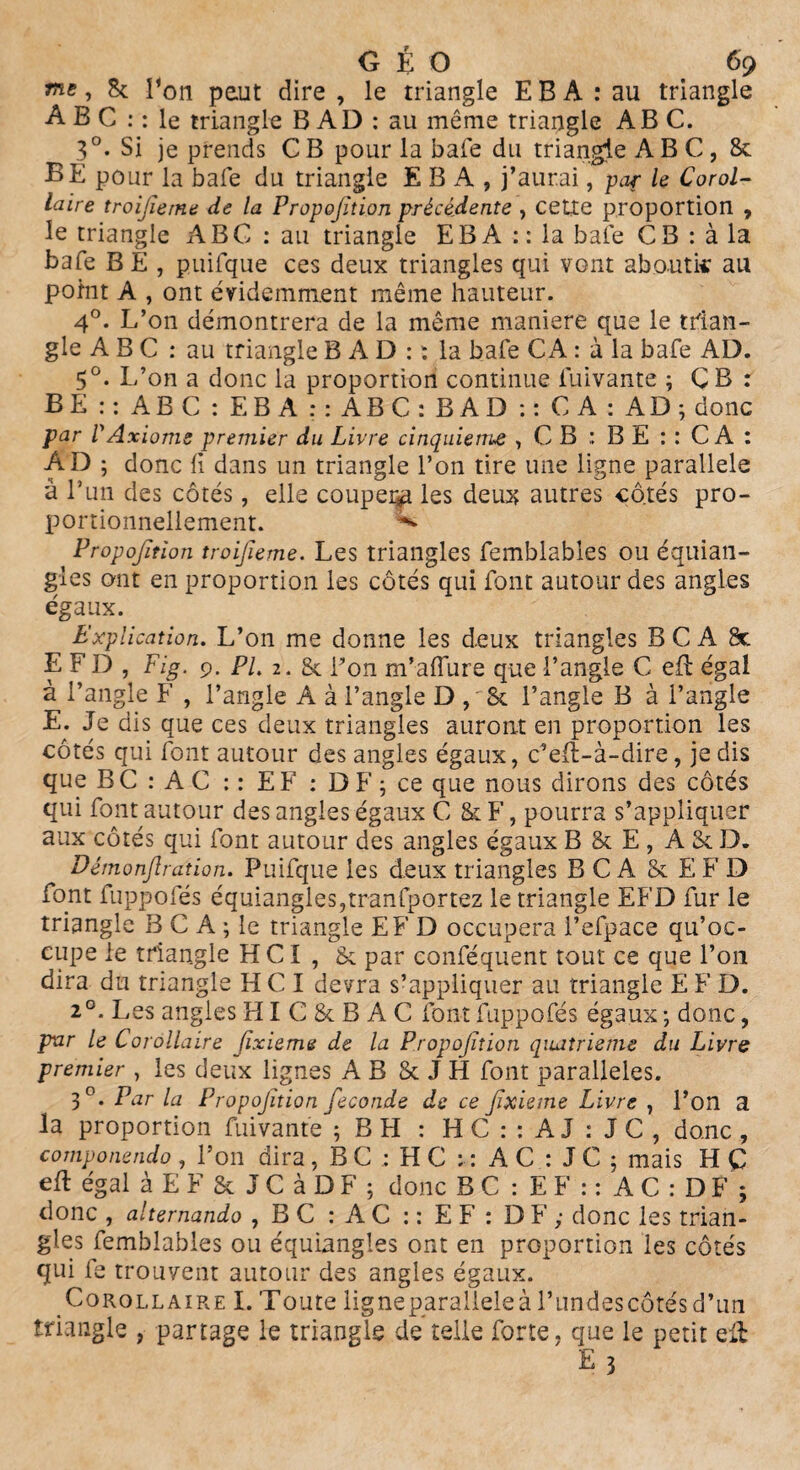 me, 8c Ton peut dire , le triangle E B A : au triangle A B C : : le triangle B AD : au même triangle ABC. 3°* Si je prends C B pour la baie du triangle ABC, 8c BÈ pour la baie du triangle E B A , j’aurai, par le Corol¬ laire troifieme de la Proportion précédente , cette proportion , le triangle ABC : au triangle EBA :: la baie CB : à la bafe B E , puifque ces deux triangles qui vont aboutie au point A , ont évidemment même hauteur. 4°. L’on démontrera de la même maniéré que le trian¬ gle A B C : au triangle B A D : : la baie CA : à la bafe AD. 5°. L’on a donc la proportion continue fuivante ; ÇB : BE :: ABC : EBA :: ABC: B AD :: CA: AD; donc par r Axiome premier du Livre cinquième , C B : B E : : C A : AD ; donc (i dans un triangle l’on tire une ligne parallèle à l’un des côtés, elle couper^ les deux autres côtés pro¬ portionnellement. ** Propofition troijieme. Les triangles femblabies ou équian- gles ont en proportion les côtés qui font autour des angles égaux. ^ Explication. L’on me donne les deux triangles B C A 8c EFD, Fig, 9. PL 2. & Pon m’aflure que l’angle C efb égal à l’angle F , l’angle A à l’angle D , St l’angle B à l’angle E. Je dis que ces deux triangles auront en proportion les côtés qui font autour des angles égaux, c’efl-à-dire, je dis que B C : A C : : EF : D F ; ce que nous dirons des côtés qui font autour des angles égaux C 8c F, pourra s’appliquer aux côtés qui font autour des angles égaux B 8c E , A 8c D. Démonjlration. Puifque les deux triangles B C A 8c E F D font fuppofés équiangles,tranfportez le triangle EFD fur le triangle B C A ; le triangle EFD occupera l’efpace qu’oc¬ cupe le triangle H CI , 8c par conféquent tout ce que l’on dira du triangle HCI devra s’appliquer au triangle E F D. 20. Les angles HI C 8c B A C font fuppofés égaux ; donc, par le Corollaire Jïxieme de la Propofition quatrième du Livre premier , les deux lignes A B 8c J H font parallèles. 3°* Ear la Propofition fécondé de ce fxieme Livre , l’on a la proportion fuivante ;BPI : HC : : AJ : JC, donc , componendo , l’on dira , B C : H C : : A C : J C ; mais H Ç eft égal àEFScJCàDF; donc B C : E F : : A C : D F ; donc , alternando , BC:AC::EF:DF; donc les trian¬ gles femblabies ou équiangles ont en proportion les côtés qui fe trouvent autour des angles égaux. Corollaire I. Toute ligne parallèle à Blindes côtés d’un triangle , partage le triangle de telle forte, que le petit eft ' E 3